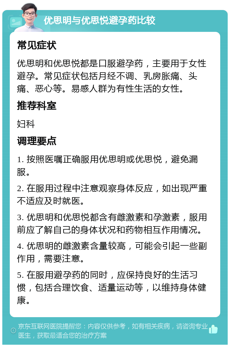 优思明与优思悦避孕药比较 常见症状 优思明和优思悦都是口服避孕药，主要用于女性避孕。常见症状包括月经不调、乳房胀痛、头痛、恶心等。易感人群为有性生活的女性。 推荐科室 妇科 调理要点 1. 按照医嘱正确服用优思明或优思悦，避免漏服。 2. 在服用过程中注意观察身体反应，如出现严重不适应及时就医。 3. 优思明和优思悦都含有雌激素和孕激素，服用前应了解自己的身体状况和药物相互作用情况。 4. 优思明的雌激素含量较高，可能会引起一些副作用，需要注意。 5. 在服用避孕药的同时，应保持良好的生活习惯，包括合理饮食、适量运动等，以维持身体健康。