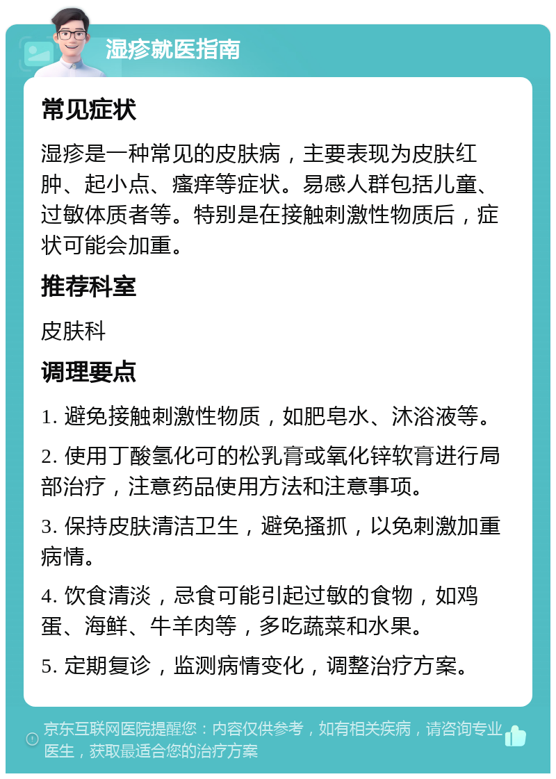 湿疹就医指南 常见症状 湿疹是一种常见的皮肤病，主要表现为皮肤红肿、起小点、瘙痒等症状。易感人群包括儿童、过敏体质者等。特别是在接触刺激性物质后，症状可能会加重。 推荐科室 皮肤科 调理要点 1. 避免接触刺激性物质，如肥皂水、沐浴液等。 2. 使用丁酸氢化可的松乳膏或氧化锌软膏进行局部治疗，注意药品使用方法和注意事项。 3. 保持皮肤清洁卫生，避免搔抓，以免刺激加重病情。 4. 饮食清淡，忌食可能引起过敏的食物，如鸡蛋、海鲜、牛羊肉等，多吃蔬菜和水果。 5. 定期复诊，监测病情变化，调整治疗方案。