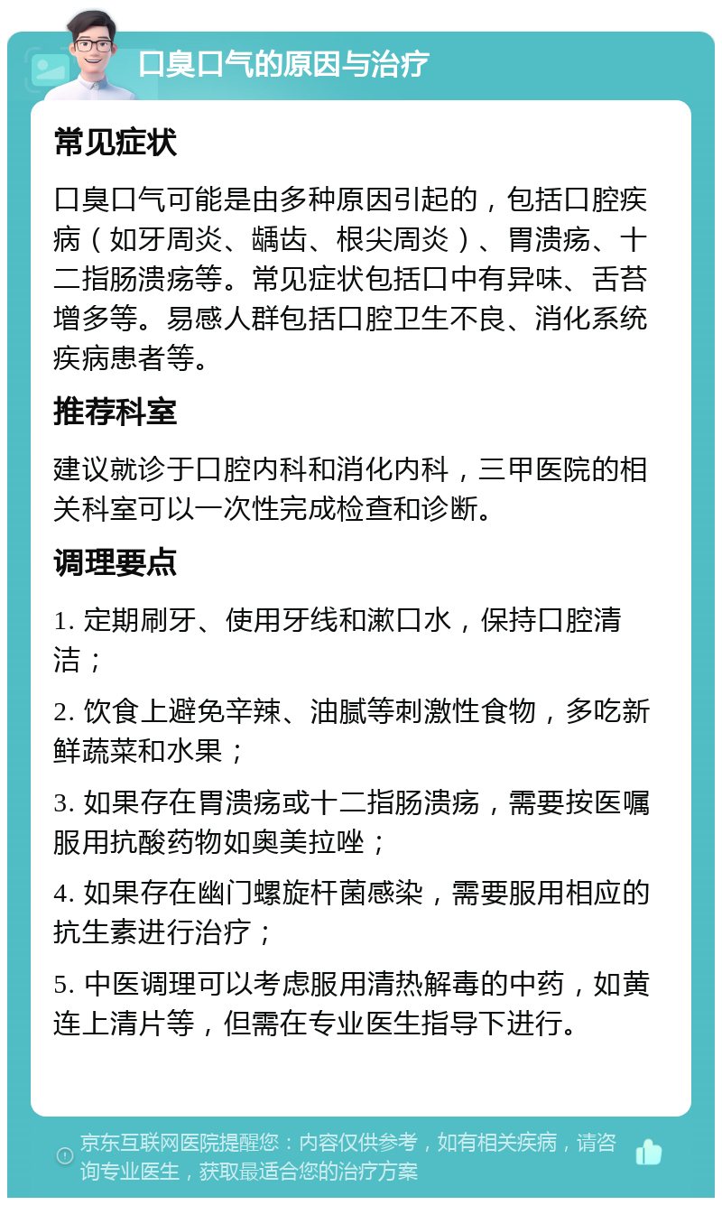 口臭口气的原因与治疗 常见症状 口臭口气可能是由多种原因引起的，包括口腔疾病（如牙周炎、龋齿、根尖周炎）、胃溃疡、十二指肠溃疡等。常见症状包括口中有异味、舌苔增多等。易感人群包括口腔卫生不良、消化系统疾病患者等。 推荐科室 建议就诊于口腔内科和消化内科，三甲医院的相关科室可以一次性完成检查和诊断。 调理要点 1. 定期刷牙、使用牙线和漱口水，保持口腔清洁； 2. 饮食上避免辛辣、油腻等刺激性食物，多吃新鲜蔬菜和水果； 3. 如果存在胃溃疡或十二指肠溃疡，需要按医嘱服用抗酸药物如奥美拉唑； 4. 如果存在幽门螺旋杆菌感染，需要服用相应的抗生素进行治疗； 5. 中医调理可以考虑服用清热解毒的中药，如黄连上清片等，但需在专业医生指导下进行。