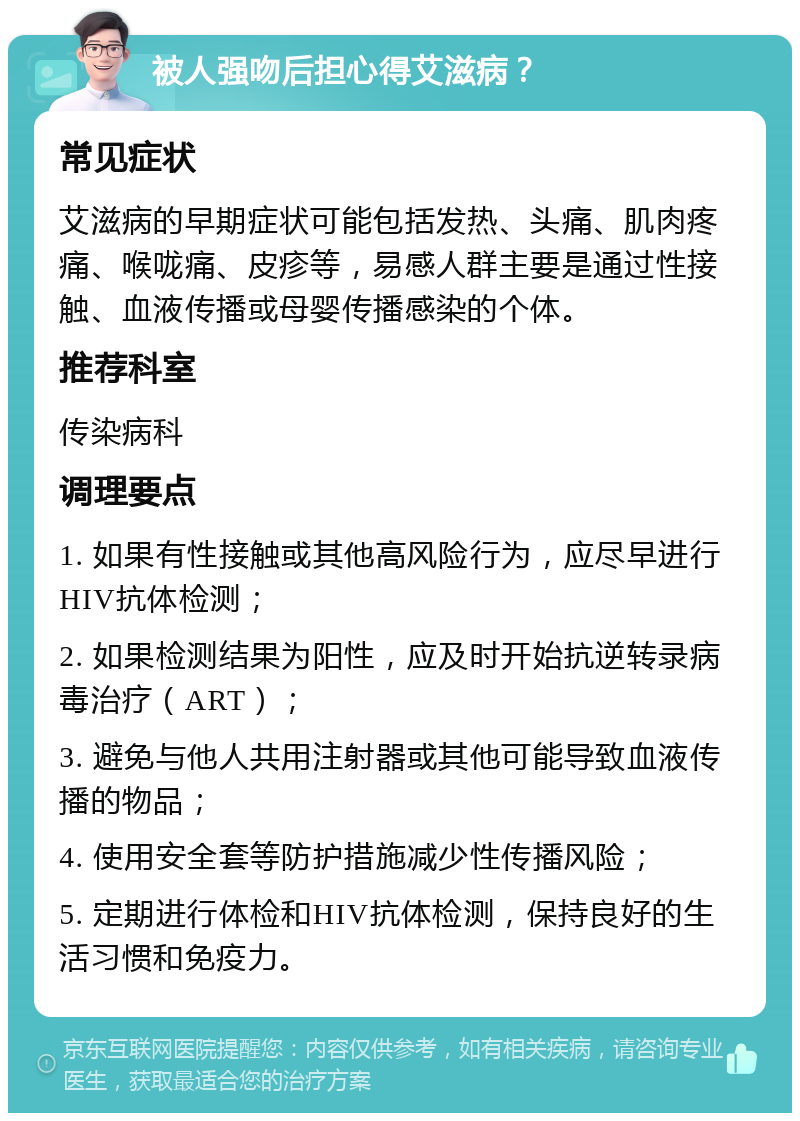 被人强吻后担心得艾滋病？ 常见症状 艾滋病的早期症状可能包括发热、头痛、肌肉疼痛、喉咙痛、皮疹等，易感人群主要是通过性接触、血液传播或母婴传播感染的个体。 推荐科室 传染病科 调理要点 1. 如果有性接触或其他高风险行为，应尽早进行HIV抗体检测； 2. 如果检测结果为阳性，应及时开始抗逆转录病毒治疗（ART）； 3. 避免与他人共用注射器或其他可能导致血液传播的物品； 4. 使用安全套等防护措施减少性传播风险； 5. 定期进行体检和HIV抗体检测，保持良好的生活习惯和免疫力。