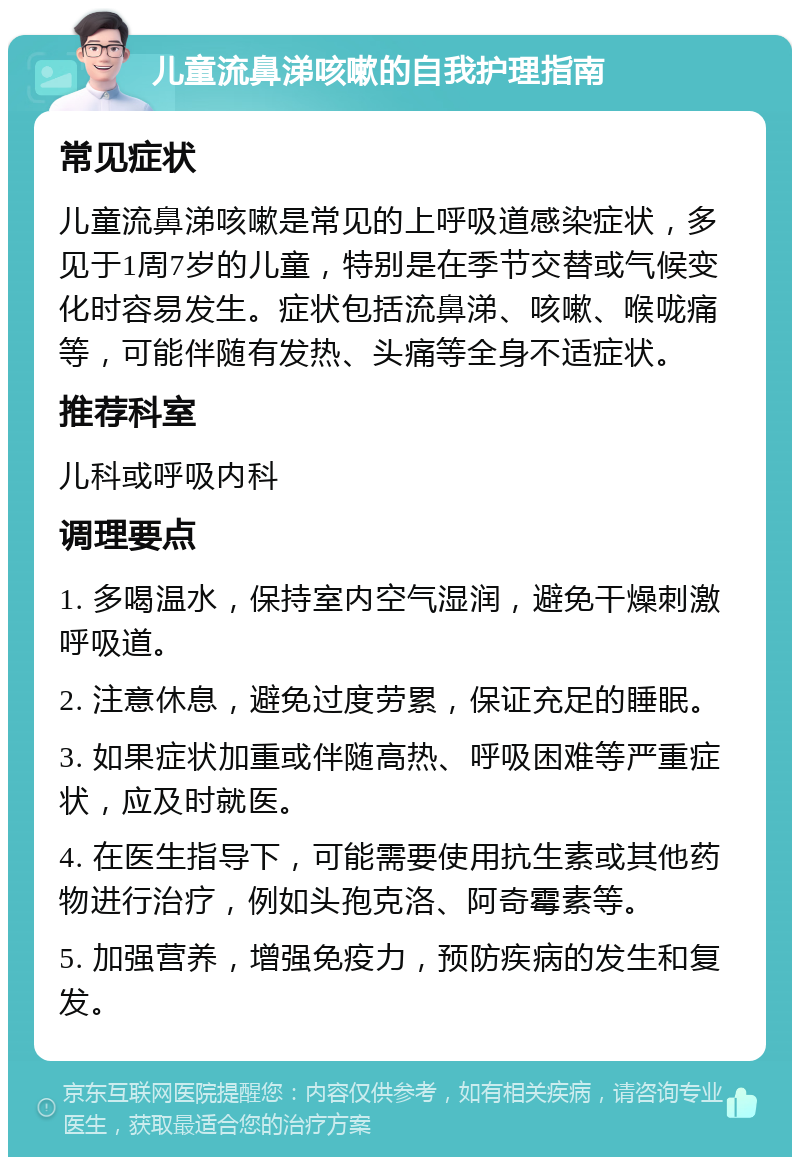 儿童流鼻涕咳嗽的自我护理指南 常见症状 儿童流鼻涕咳嗽是常见的上呼吸道感染症状，多见于1周7岁的儿童，特别是在季节交替或气候变化时容易发生。症状包括流鼻涕、咳嗽、喉咙痛等，可能伴随有发热、头痛等全身不适症状。 推荐科室 儿科或呼吸内科 调理要点 1. 多喝温水，保持室内空气湿润，避免干燥刺激呼吸道。 2. 注意休息，避免过度劳累，保证充足的睡眠。 3. 如果症状加重或伴随高热、呼吸困难等严重症状，应及时就医。 4. 在医生指导下，可能需要使用抗生素或其他药物进行治疗，例如头孢克洛、阿奇霉素等。 5. 加强营养，增强免疫力，预防疾病的发生和复发。