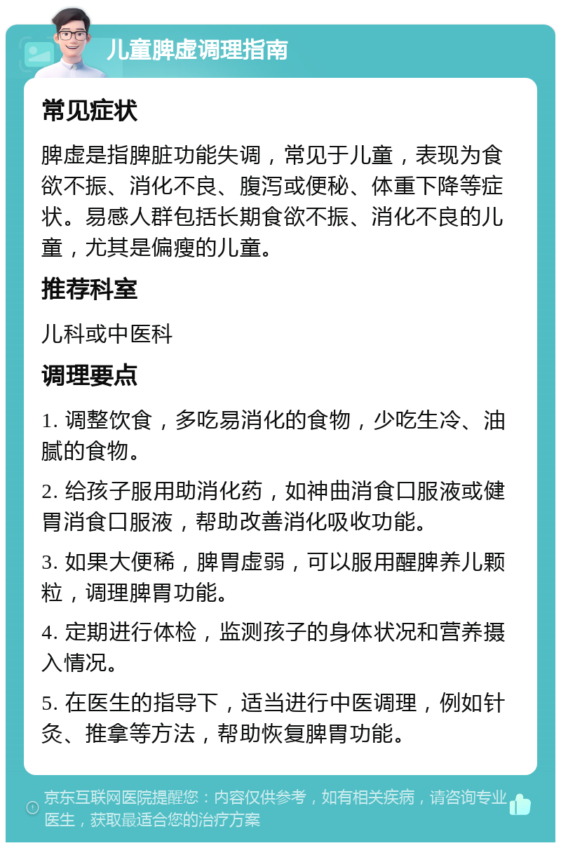 儿童脾虚调理指南 常见症状 脾虚是指脾脏功能失调，常见于儿童，表现为食欲不振、消化不良、腹泻或便秘、体重下降等症状。易感人群包括长期食欲不振、消化不良的儿童，尤其是偏瘦的儿童。 推荐科室 儿科或中医科 调理要点 1. 调整饮食，多吃易消化的食物，少吃生冷、油腻的食物。 2. 给孩子服用助消化药，如神曲消食口服液或健胃消食口服液，帮助改善消化吸收功能。 3. 如果大便稀，脾胃虚弱，可以服用醒脾养儿颗粒，调理脾胃功能。 4. 定期进行体检，监测孩子的身体状况和营养摄入情况。 5. 在医生的指导下，适当进行中医调理，例如针灸、推拿等方法，帮助恢复脾胃功能。