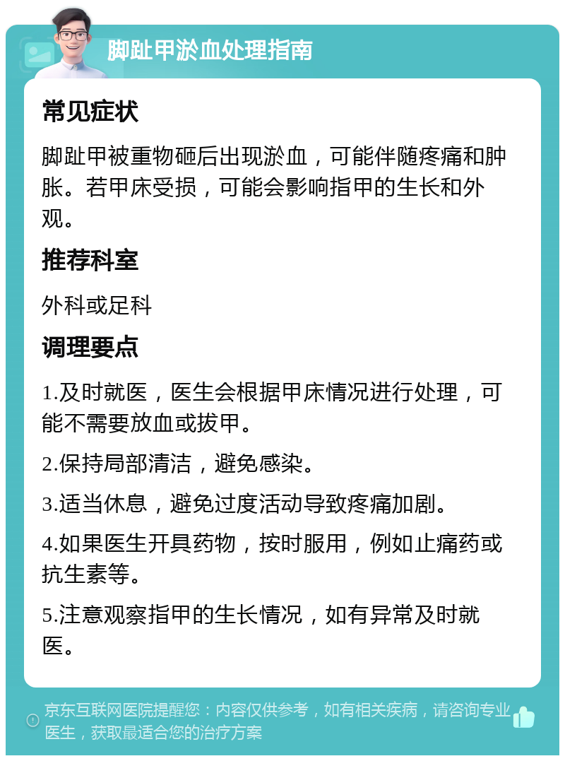 脚趾甲淤血处理指南 常见症状 脚趾甲被重物砸后出现淤血，可能伴随疼痛和肿胀。若甲床受损，可能会影响指甲的生长和外观。 推荐科室 外科或足科 调理要点 1.及时就医，医生会根据甲床情况进行处理，可能不需要放血或拔甲。 2.保持局部清洁，避免感染。 3.适当休息，避免过度活动导致疼痛加剧。 4.如果医生开具药物，按时服用，例如止痛药或抗生素等。 5.注意观察指甲的生长情况，如有异常及时就医。