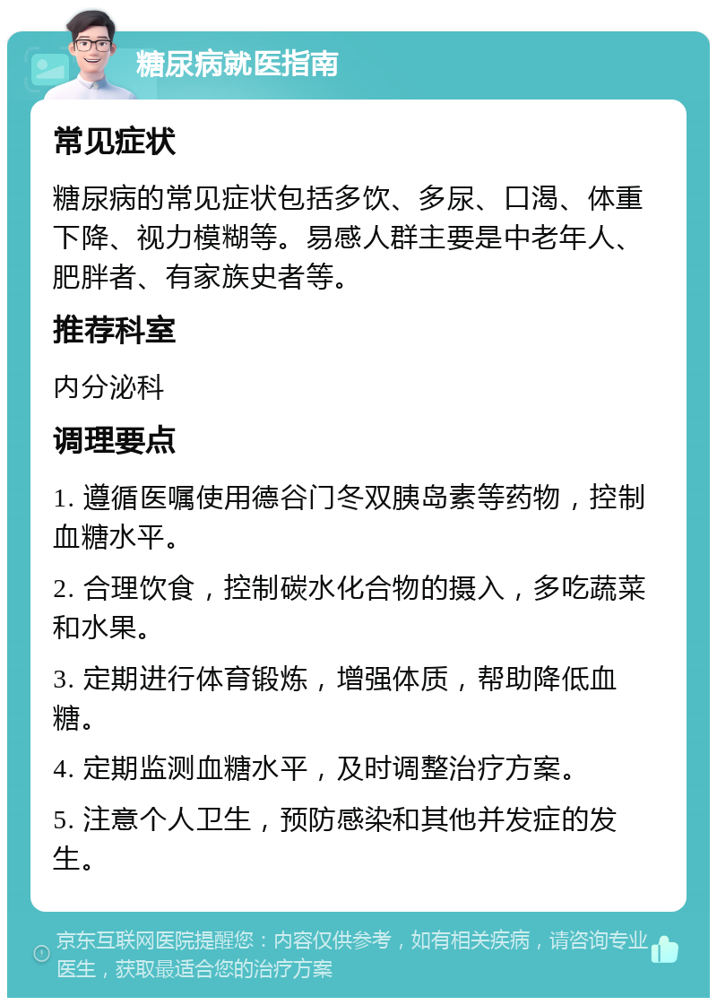 糖尿病就医指南 常见症状 糖尿病的常见症状包括多饮、多尿、口渴、体重下降、视力模糊等。易感人群主要是中老年人、肥胖者、有家族史者等。 推荐科室 内分泌科 调理要点 1. 遵循医嘱使用德谷门冬双胰岛素等药物，控制血糖水平。 2. 合理饮食，控制碳水化合物的摄入，多吃蔬菜和水果。 3. 定期进行体育锻炼，增强体质，帮助降低血糖。 4. 定期监测血糖水平，及时调整治疗方案。 5. 注意个人卫生，预防感染和其他并发症的发生。