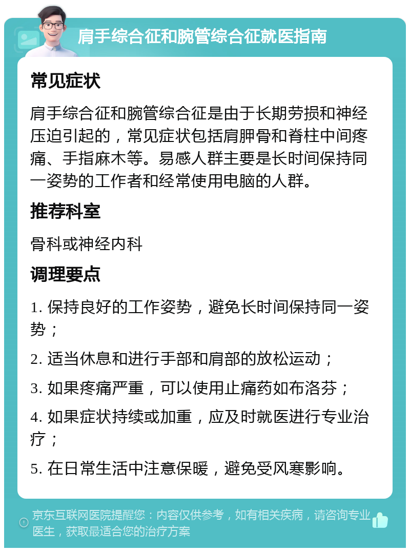 肩手综合征和腕管综合征就医指南 常见症状 肩手综合征和腕管综合征是由于长期劳损和神经压迫引起的，常见症状包括肩胛骨和脊柱中间疼痛、手指麻木等。易感人群主要是长时间保持同一姿势的工作者和经常使用电脑的人群。 推荐科室 骨科或神经内科 调理要点 1. 保持良好的工作姿势，避免长时间保持同一姿势； 2. 适当休息和进行手部和肩部的放松运动； 3. 如果疼痛严重，可以使用止痛药如布洛芬； 4. 如果症状持续或加重，应及时就医进行专业治疗； 5. 在日常生活中注意保暖，避免受风寒影响。