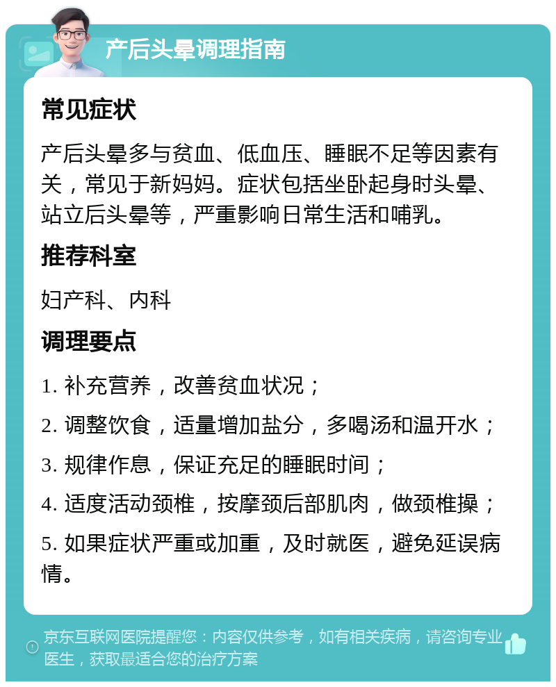 产后头晕调理指南 常见症状 产后头晕多与贫血、低血压、睡眠不足等因素有关，常见于新妈妈。症状包括坐卧起身时头晕、站立后头晕等，严重影响日常生活和哺乳。 推荐科室 妇产科、内科 调理要点 1. 补充营养，改善贫血状况； 2. 调整饮食，适量增加盐分，多喝汤和温开水； 3. 规律作息，保证充足的睡眠时间； 4. 适度活动颈椎，按摩颈后部肌肉，做颈椎操； 5. 如果症状严重或加重，及时就医，避免延误病情。