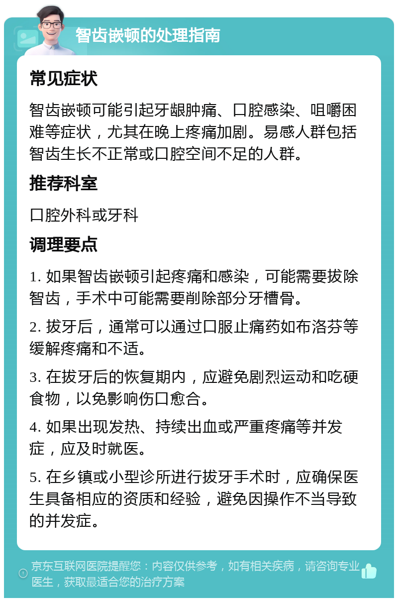 智齿嵌顿的处理指南 常见症状 智齿嵌顿可能引起牙龈肿痛、口腔感染、咀嚼困难等症状，尤其在晚上疼痛加剧。易感人群包括智齿生长不正常或口腔空间不足的人群。 推荐科室 口腔外科或牙科 调理要点 1. 如果智齿嵌顿引起疼痛和感染，可能需要拔除智齿，手术中可能需要削除部分牙槽骨。 2. 拔牙后，通常可以通过口服止痛药如布洛芬等缓解疼痛和不适。 3. 在拔牙后的恢复期内，应避免剧烈运动和吃硬食物，以免影响伤口愈合。 4. 如果出现发热、持续出血或严重疼痛等并发症，应及时就医。 5. 在乡镇或小型诊所进行拔牙手术时，应确保医生具备相应的资质和经验，避免因操作不当导致的并发症。