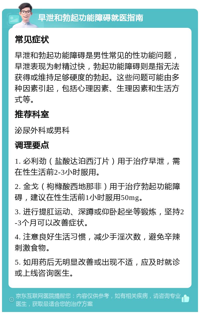 早泄和勃起功能障碍就医指南 常见症状 早泄和勃起功能障碍是男性常见的性功能问题，早泄表现为射精过快，勃起功能障碍则是指无法获得或维持足够硬度的勃起。这些问题可能由多种因素引起，包括心理因素、生理因素和生活方式等。 推荐科室 泌尿外科或男科 调理要点 1. 必利劲（盐酸达泊西汀片）用于治疗早泄，需在性生活前2-3小时服用。 2. 金戈（枸橼酸西地那非）用于治疗勃起功能障碍，建议在性生活前1小时服用50mg。 3. 进行提肛运动、深蹲或仰卧起坐等锻炼，坚持2-3个月可以改善症状。 4. 注意良好生活习惯，减少手淫次数，避免辛辣刺激食物。 5. 如用药后无明显改善或出现不适，应及时就诊或上线咨询医生。