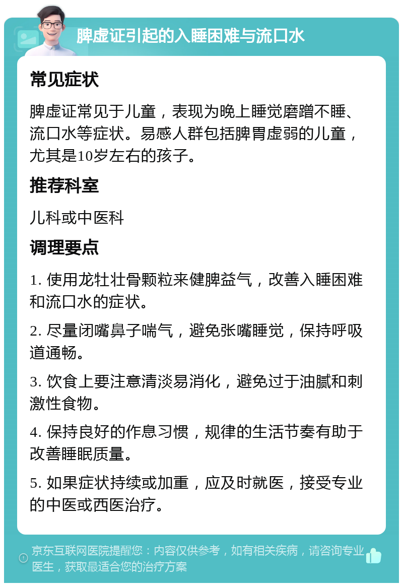 脾虚证引起的入睡困难与流口水 常见症状 脾虚证常见于儿童，表现为晚上睡觉磨蹭不睡、流口水等症状。易感人群包括脾胃虚弱的儿童，尤其是10岁左右的孩子。 推荐科室 儿科或中医科 调理要点 1. 使用龙牡壮骨颗粒来健脾益气，改善入睡困难和流口水的症状。 2. 尽量闭嘴鼻子喘气，避免张嘴睡觉，保持呼吸道通畅。 3. 饮食上要注意清淡易消化，避免过于油腻和刺激性食物。 4. 保持良好的作息习惯，规律的生活节奏有助于改善睡眠质量。 5. 如果症状持续或加重，应及时就医，接受专业的中医或西医治疗。