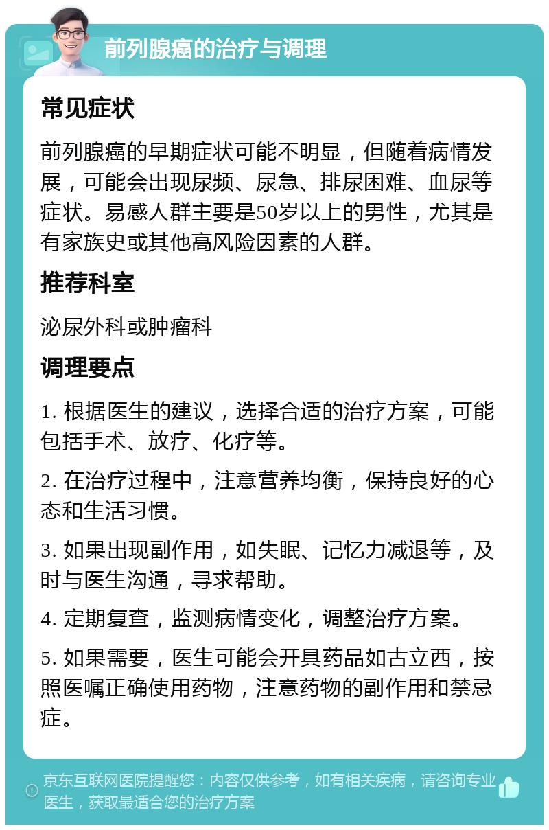 前列腺癌的治疗与调理 常见症状 前列腺癌的早期症状可能不明显，但随着病情发展，可能会出现尿频、尿急、排尿困难、血尿等症状。易感人群主要是50岁以上的男性，尤其是有家族史或其他高风险因素的人群。 推荐科室 泌尿外科或肿瘤科 调理要点 1. 根据医生的建议，选择合适的治疗方案，可能包括手术、放疗、化疗等。 2. 在治疗过程中，注意营养均衡，保持良好的心态和生活习惯。 3. 如果出现副作用，如失眠、记忆力减退等，及时与医生沟通，寻求帮助。 4. 定期复查，监测病情变化，调整治疗方案。 5. 如果需要，医生可能会开具药品如古立西，按照医嘱正确使用药物，注意药物的副作用和禁忌症。