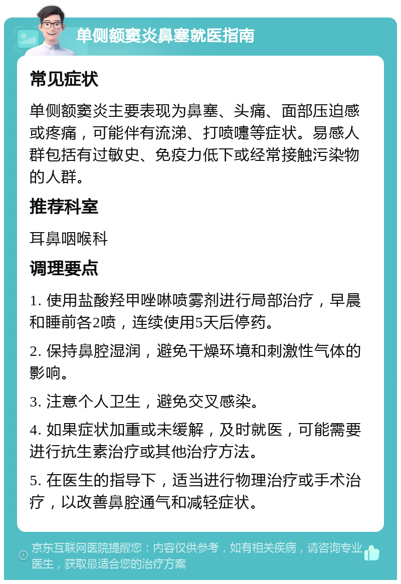 单侧额窦炎鼻塞就医指南 常见症状 单侧额窦炎主要表现为鼻塞、头痛、面部压迫感或疼痛，可能伴有流涕、打喷嚏等症状。易感人群包括有过敏史、免疫力低下或经常接触污染物的人群。 推荐科室 耳鼻咽喉科 调理要点 1. 使用盐酸羟甲唑啉喷雾剂进行局部治疗，早晨和睡前各2喷，连续使用5天后停药。 2. 保持鼻腔湿润，避免干燥环境和刺激性气体的影响。 3. 注意个人卫生，避免交叉感染。 4. 如果症状加重或未缓解，及时就医，可能需要进行抗生素治疗或其他治疗方法。 5. 在医生的指导下，适当进行物理治疗或手术治疗，以改善鼻腔通气和减轻症状。