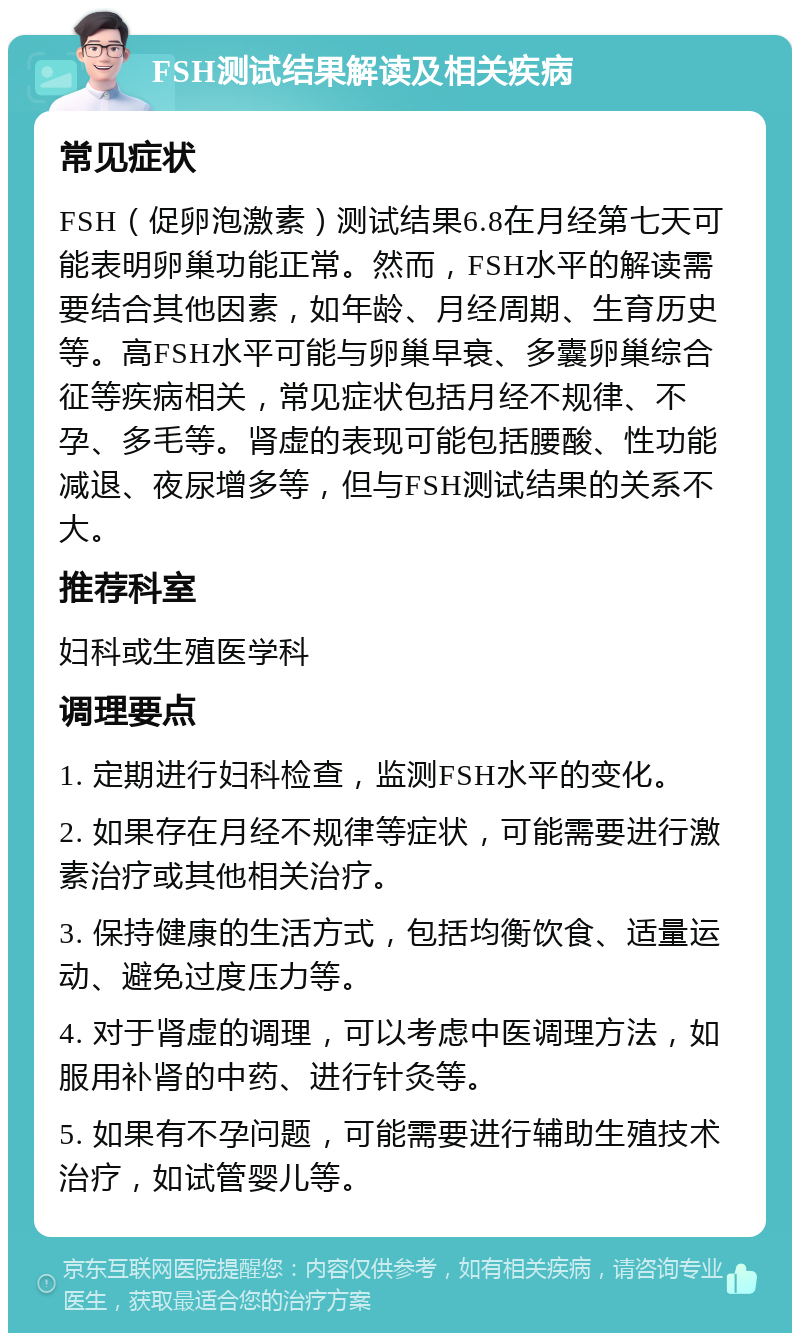 FSH测试结果解读及相关疾病 常见症状 FSH（促卵泡激素）测试结果6.8在月经第七天可能表明卵巢功能正常。然而，FSH水平的解读需要结合其他因素，如年龄、月经周期、生育历史等。高FSH水平可能与卵巢早衰、多囊卵巢综合征等疾病相关，常见症状包括月经不规律、不孕、多毛等。肾虚的表现可能包括腰酸、性功能减退、夜尿增多等，但与FSH测试结果的关系不大。 推荐科室 妇科或生殖医学科 调理要点 1. 定期进行妇科检查，监测FSH水平的变化。 2. 如果存在月经不规律等症状，可能需要进行激素治疗或其他相关治疗。 3. 保持健康的生活方式，包括均衡饮食、适量运动、避免过度压力等。 4. 对于肾虚的调理，可以考虑中医调理方法，如服用补肾的中药、进行针灸等。 5. 如果有不孕问题，可能需要进行辅助生殖技术治疗，如试管婴儿等。