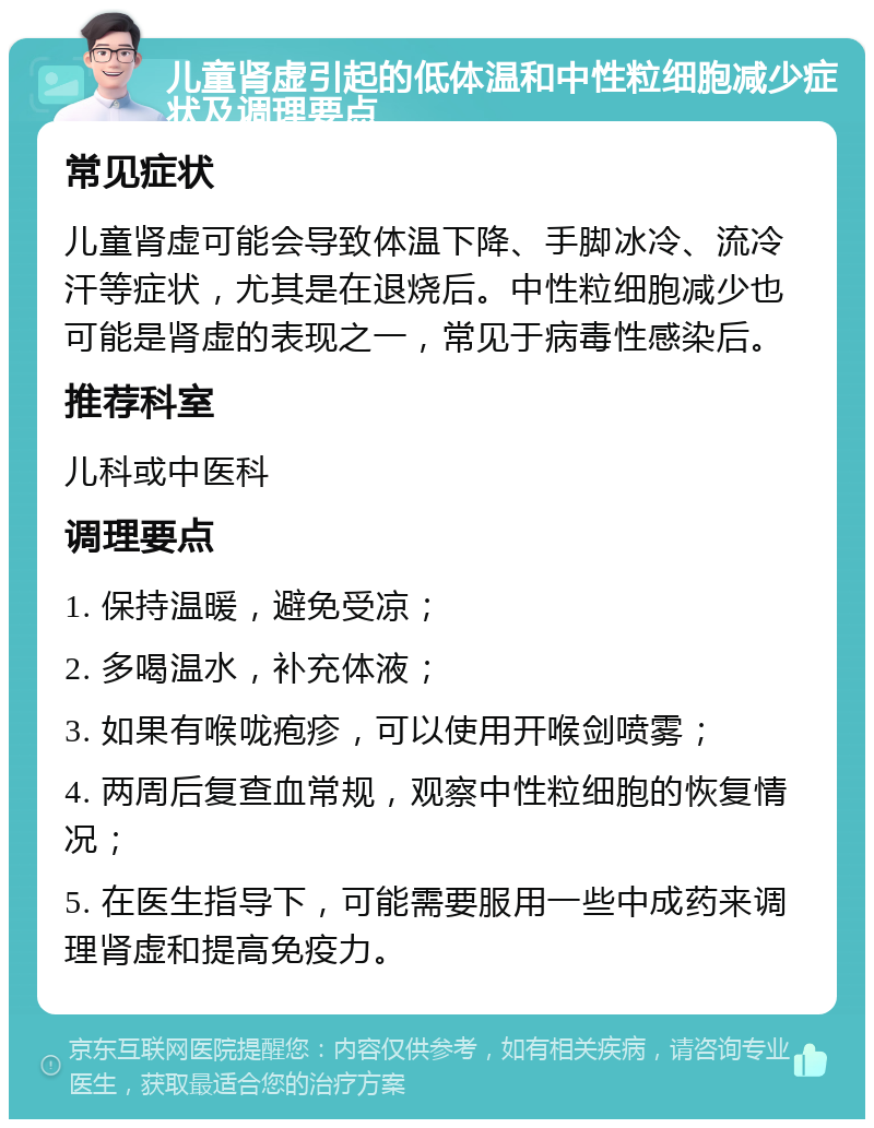 儿童肾虚引起的低体温和中性粒细胞减少症状及调理要点 常见症状 儿童肾虚可能会导致体温下降、手脚冰冷、流冷汗等症状，尤其是在退烧后。中性粒细胞减少也可能是肾虚的表现之一，常见于病毒性感染后。 推荐科室 儿科或中医科 调理要点 1. 保持温暖，避免受凉； 2. 多喝温水，补充体液； 3. 如果有喉咙疱疹，可以使用开喉剑喷雾； 4. 两周后复查血常规，观察中性粒细胞的恢复情况； 5. 在医生指导下，可能需要服用一些中成药来调理肾虚和提高免疫力。