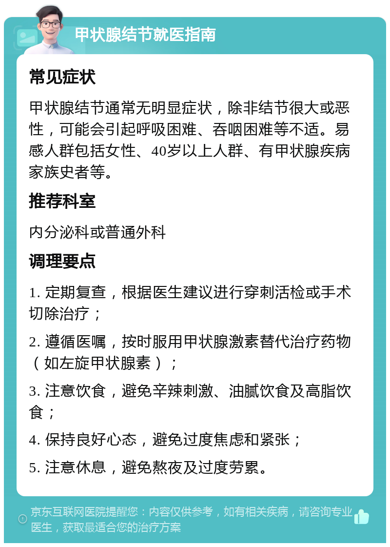 甲状腺结节就医指南 常见症状 甲状腺结节通常无明显症状，除非结节很大或恶性，可能会引起呼吸困难、吞咽困难等不适。易感人群包括女性、40岁以上人群、有甲状腺疾病家族史者等。 推荐科室 内分泌科或普通外科 调理要点 1. 定期复查，根据医生建议进行穿刺活检或手术切除治疗； 2. 遵循医嘱，按时服用甲状腺激素替代治疗药物（如左旋甲状腺素）； 3. 注意饮食，避免辛辣刺激、油腻饮食及高脂饮食； 4. 保持良好心态，避免过度焦虑和紧张； 5. 注意休息，避免熬夜及过度劳累。