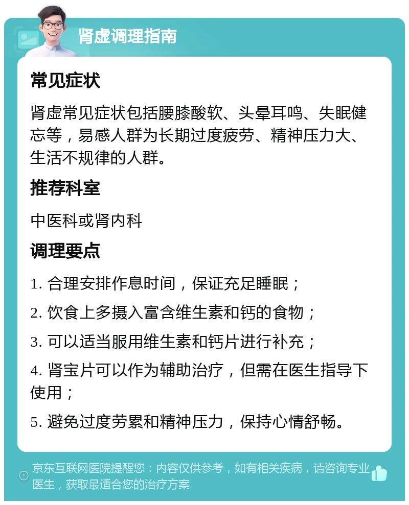 肾虚调理指南 常见症状 肾虚常见症状包括腰膝酸软、头晕耳鸣、失眠健忘等，易感人群为长期过度疲劳、精神压力大、生活不规律的人群。 推荐科室 中医科或肾内科 调理要点 1. 合理安排作息时间，保证充足睡眠； 2. 饮食上多摄入富含维生素和钙的食物； 3. 可以适当服用维生素和钙片进行补充； 4. 肾宝片可以作为辅助治疗，但需在医生指导下使用； 5. 避免过度劳累和精神压力，保持心情舒畅。