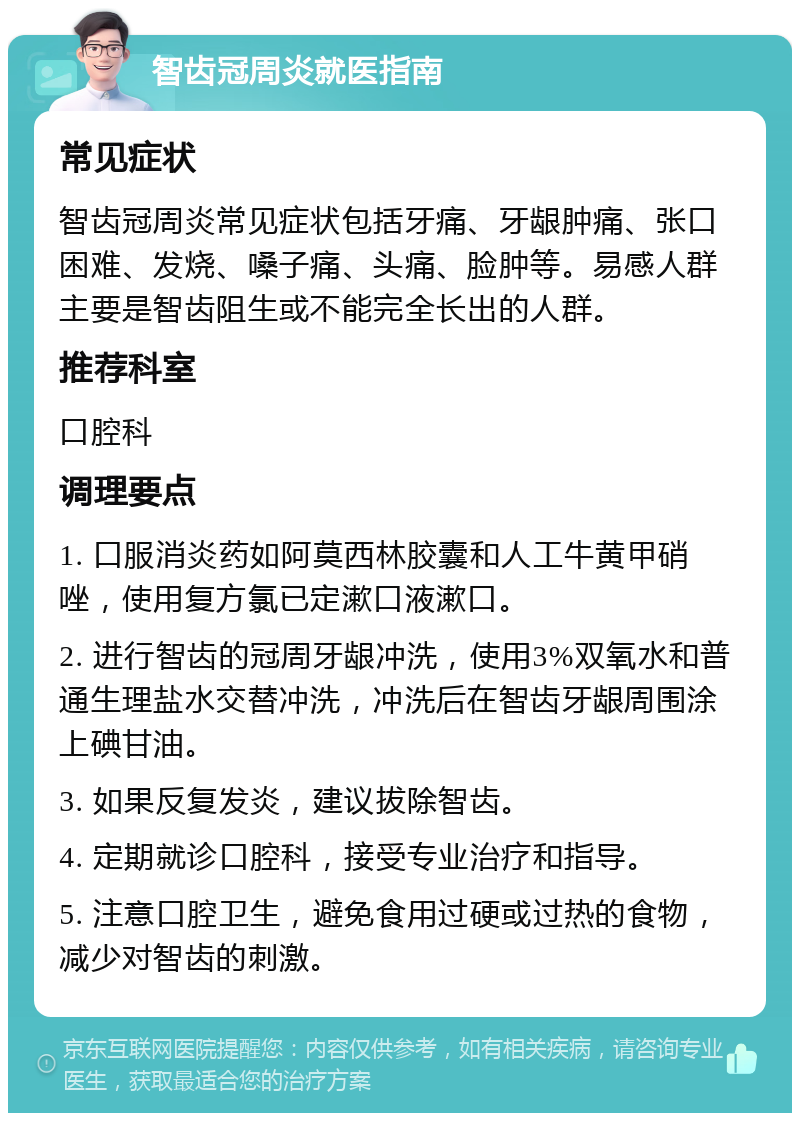 智齿冠周炎就医指南 常见症状 智齿冠周炎常见症状包括牙痛、牙龈肿痛、张口困难、发烧、嗓子痛、头痛、脸肿等。易感人群主要是智齿阻生或不能完全长出的人群。 推荐科室 口腔科 调理要点 1. 口服消炎药如阿莫西林胶囊和人工牛黄甲硝唑，使用复方氯已定漱口液漱口。 2. 进行智齿的冠周牙龈冲洗，使用3%双氧水和普通生理盐水交替冲洗，冲洗后在智齿牙龈周围涂上碘甘油。 3. 如果反复发炎，建议拔除智齿。 4. 定期就诊口腔科，接受专业治疗和指导。 5. 注意口腔卫生，避免食用过硬或过热的食物，减少对智齿的刺激。