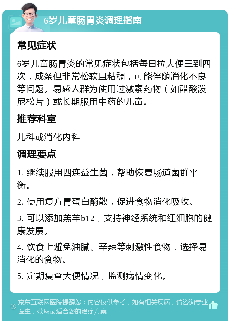 6岁儿童肠胃炎调理指南 常见症状 6岁儿童肠胃炎的常见症状包括每日拉大便三到四次，成条但非常松软且粘稠，可能伴随消化不良等问题。易感人群为使用过激素药物（如醋酸泼尼松片）或长期服用中药的儿童。 推荐科室 儿科或消化内科 调理要点 1. 继续服用四连益生菌，帮助恢复肠道菌群平衡。 2. 使用复方胃蛋白酶散，促进食物消化吸收。 3. 可以添加羔羊b12，支持神经系统和红细胞的健康发展。 4. 饮食上避免油腻、辛辣等刺激性食物，选择易消化的食物。 5. 定期复查大便情况，监测病情变化。