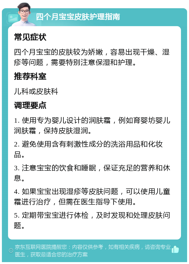 四个月宝宝皮肤护理指南 常见症状 四个月宝宝的皮肤较为娇嫩，容易出现干燥、湿疹等问题，需要特别注意保湿和护理。 推荐科室 儿科或皮肤科 调理要点 1. 使用专为婴儿设计的润肤霜，例如育婴坊婴儿润肤霜，保持皮肤湿润。 2. 避免使用含有刺激性成分的洗浴用品和化妆品。 3. 注意宝宝的饮食和睡眠，保证充足的营养和休息。 4. 如果宝宝出现湿疹等皮肤问题，可以使用儿童霜进行治疗，但需在医生指导下使用。 5. 定期带宝宝进行体检，及时发现和处理皮肤问题。