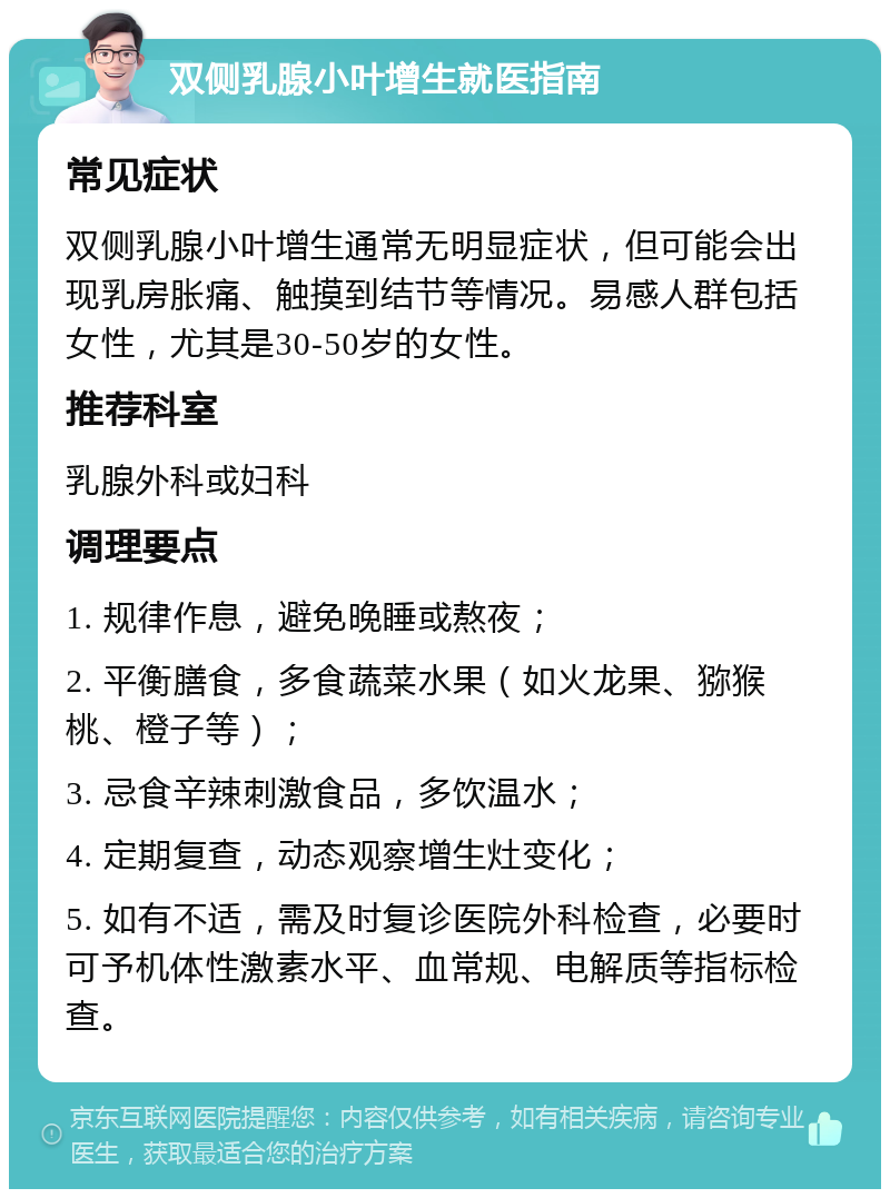 双侧乳腺小叶增生就医指南 常见症状 双侧乳腺小叶增生通常无明显症状，但可能会出现乳房胀痛、触摸到结节等情况。易感人群包括女性，尤其是30-50岁的女性。 推荐科室 乳腺外科或妇科 调理要点 1. 规律作息，避免晚睡或熬夜； 2. 平衡膳食，多食蔬菜水果（如火龙果、猕猴桃、橙子等）； 3. 忌食辛辣刺激食品，多饮温水； 4. 定期复查，动态观察增生灶变化； 5. 如有不适，需及时复诊医院外科检查，必要时可予机体性激素水平、血常规、电解质等指标检查。