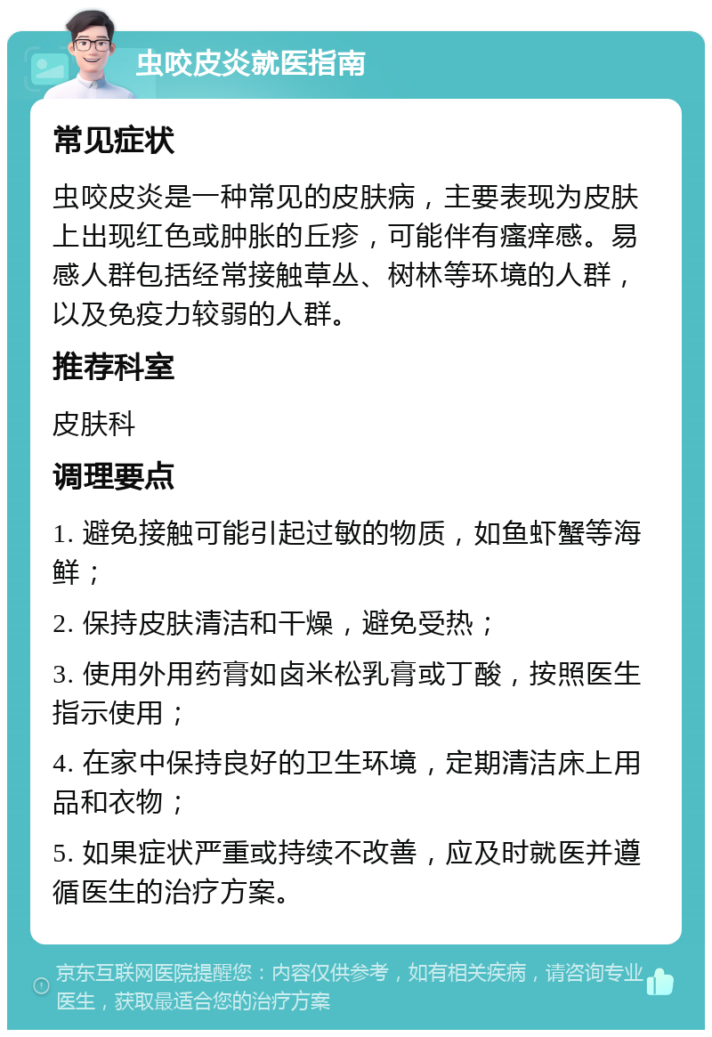 虫咬皮炎就医指南 常见症状 虫咬皮炎是一种常见的皮肤病，主要表现为皮肤上出现红色或肿胀的丘疹，可能伴有瘙痒感。易感人群包括经常接触草丛、树林等环境的人群，以及免疫力较弱的人群。 推荐科室 皮肤科 调理要点 1. 避免接触可能引起过敏的物质，如鱼虾蟹等海鲜； 2. 保持皮肤清洁和干燥，避免受热； 3. 使用外用药膏如卤米松乳膏或丁酸，按照医生指示使用； 4. 在家中保持良好的卫生环境，定期清洁床上用品和衣物； 5. 如果症状严重或持续不改善，应及时就医并遵循医生的治疗方案。