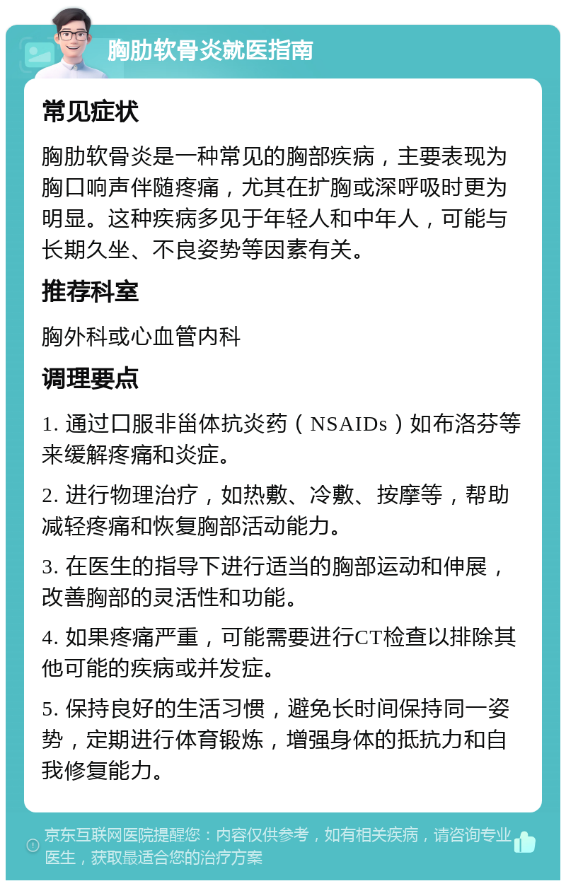 胸肋软骨炎就医指南 常见症状 胸肋软骨炎是一种常见的胸部疾病，主要表现为胸口响声伴随疼痛，尤其在扩胸或深呼吸时更为明显。这种疾病多见于年轻人和中年人，可能与长期久坐、不良姿势等因素有关。 推荐科室 胸外科或心血管内科 调理要点 1. 通过口服非甾体抗炎药（NSAIDs）如布洛芬等来缓解疼痛和炎症。 2. 进行物理治疗，如热敷、冷敷、按摩等，帮助减轻疼痛和恢复胸部活动能力。 3. 在医生的指导下进行适当的胸部运动和伸展，改善胸部的灵活性和功能。 4. 如果疼痛严重，可能需要进行CT检查以排除其他可能的疾病或并发症。 5. 保持良好的生活习惯，避免长时间保持同一姿势，定期进行体育锻炼，增强身体的抵抗力和自我修复能力。