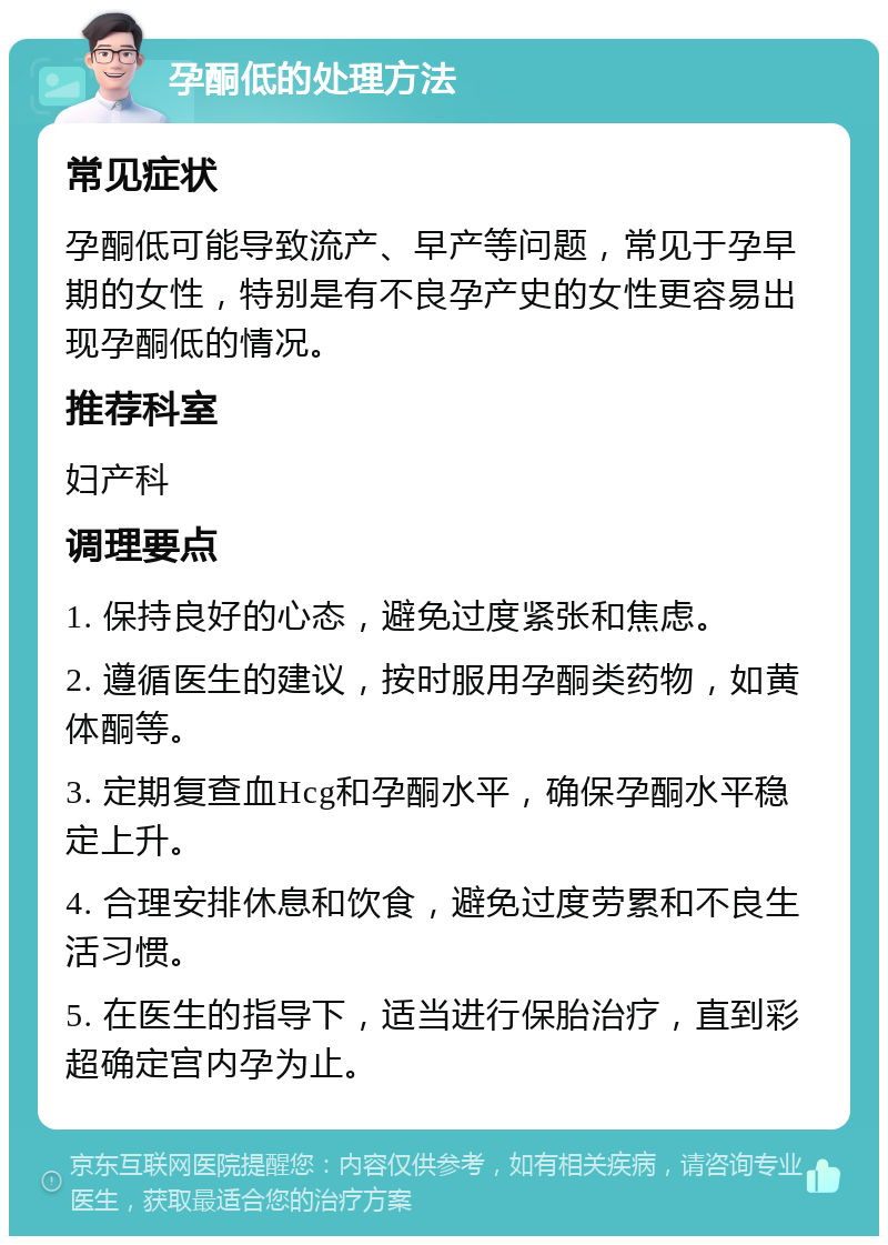 孕酮低的处理方法 常见症状 孕酮低可能导致流产、早产等问题，常见于孕早期的女性，特别是有不良孕产史的女性更容易出现孕酮低的情况。 推荐科室 妇产科 调理要点 1. 保持良好的心态，避免过度紧张和焦虑。 2. 遵循医生的建议，按时服用孕酮类药物，如黄体酮等。 3. 定期复查血Hcg和孕酮水平，确保孕酮水平稳定上升。 4. 合理安排休息和饮食，避免过度劳累和不良生活习惯。 5. 在医生的指导下，适当进行保胎治疗，直到彩超确定宫内孕为止。