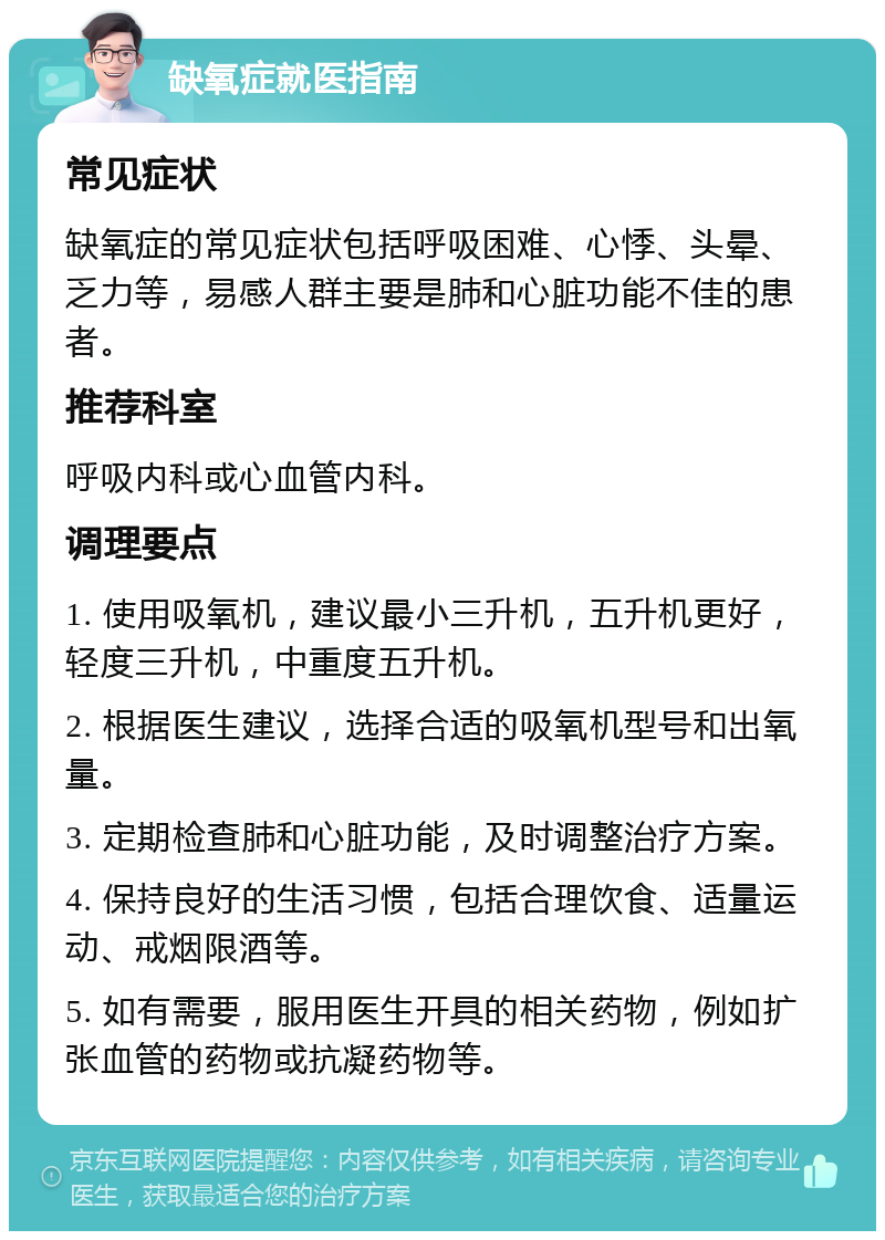 缺氧症就医指南 常见症状 缺氧症的常见症状包括呼吸困难、心悸、头晕、乏力等，易感人群主要是肺和心脏功能不佳的患者。 推荐科室 呼吸内科或心血管内科。 调理要点 1. 使用吸氧机，建议最小三升机，五升机更好，轻度三升机，中重度五升机。 2. 根据医生建议，选择合适的吸氧机型号和出氧量。 3. 定期检查肺和心脏功能，及时调整治疗方案。 4. 保持良好的生活习惯，包括合理饮食、适量运动、戒烟限酒等。 5. 如有需要，服用医生开具的相关药物，例如扩张血管的药物或抗凝药物等。