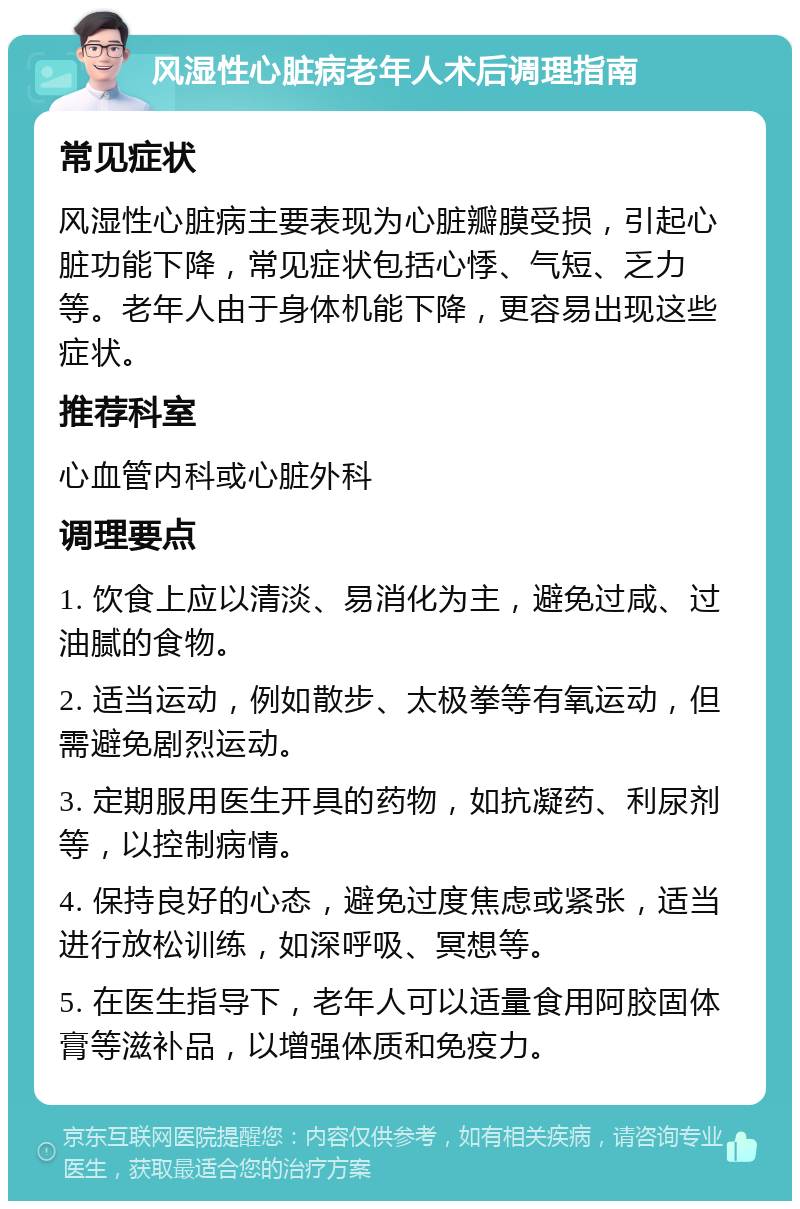 风湿性心脏病老年人术后调理指南 常见症状 风湿性心脏病主要表现为心脏瓣膜受损，引起心脏功能下降，常见症状包括心悸、气短、乏力等。老年人由于身体机能下降，更容易出现这些症状。 推荐科室 心血管内科或心脏外科 调理要点 1. 饮食上应以清淡、易消化为主，避免过咸、过油腻的食物。 2. 适当运动，例如散步、太极拳等有氧运动，但需避免剧烈运动。 3. 定期服用医生开具的药物，如抗凝药、利尿剂等，以控制病情。 4. 保持良好的心态，避免过度焦虑或紧张，适当进行放松训练，如深呼吸、冥想等。 5. 在医生指导下，老年人可以适量食用阿胶固体膏等滋补品，以增强体质和免疫力。