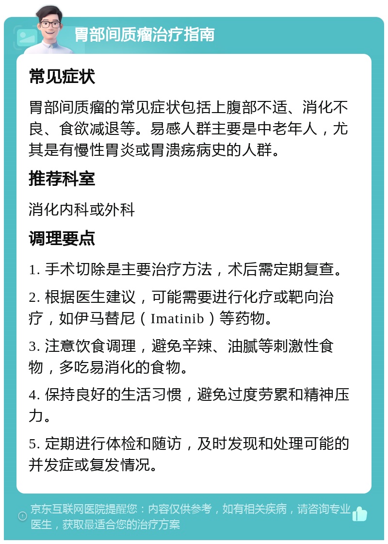 胃部间质瘤治疗指南 常见症状 胃部间质瘤的常见症状包括上腹部不适、消化不良、食欲减退等。易感人群主要是中老年人，尤其是有慢性胃炎或胃溃疡病史的人群。 推荐科室 消化内科或外科 调理要点 1. 手术切除是主要治疗方法，术后需定期复查。 2. 根据医生建议，可能需要进行化疗或靶向治疗，如伊马替尼（Imatinib）等药物。 3. 注意饮食调理，避免辛辣、油腻等刺激性食物，多吃易消化的食物。 4. 保持良好的生活习惯，避免过度劳累和精神压力。 5. 定期进行体检和随访，及时发现和处理可能的并发症或复发情况。