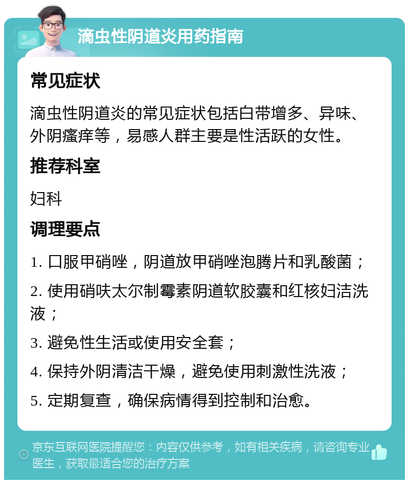 滴虫性阴道炎用药指南 常见症状 滴虫性阴道炎的常见症状包括白带增多、异味、外阴瘙痒等，易感人群主要是性活跃的女性。 推荐科室 妇科 调理要点 1. 口服甲硝唑，阴道放甲硝唑泡腾片和乳酸菌； 2. 使用硝呋太尔制霉素阴道软胶囊和红核妇洁洗液； 3. 避免性生活或使用安全套； 4. 保持外阴清洁干燥，避免使用刺激性洗液； 5. 定期复查，确保病情得到控制和治愈。