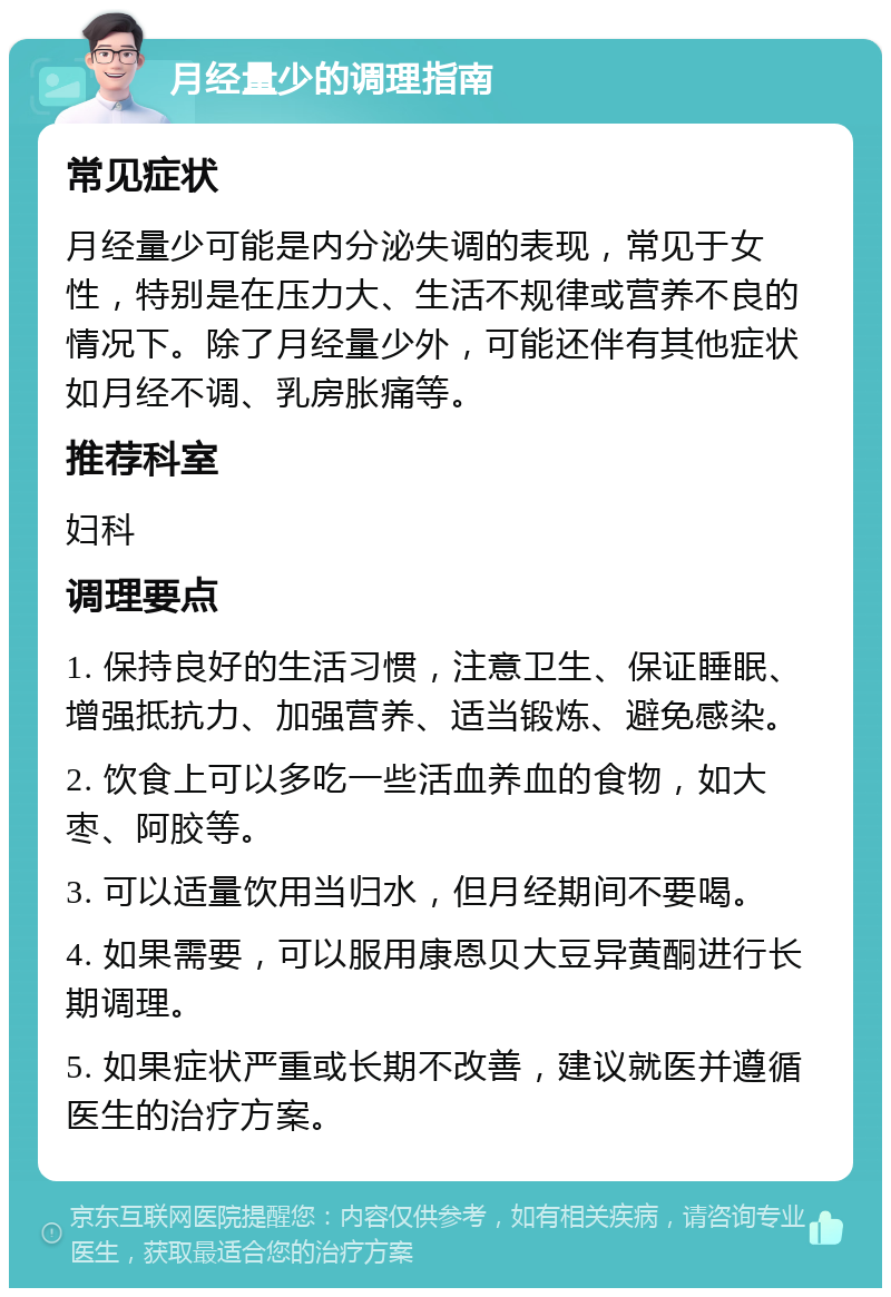 月经量少的调理指南 常见症状 月经量少可能是内分泌失调的表现，常见于女性，特别是在压力大、生活不规律或营养不良的情况下。除了月经量少外，可能还伴有其他症状如月经不调、乳房胀痛等。 推荐科室 妇科 调理要点 1. 保持良好的生活习惯，注意卫生、保证睡眠、增强抵抗力、加强营养、适当锻炼、避免感染。 2. 饮食上可以多吃一些活血养血的食物，如大枣、阿胶等。 3. 可以适量饮用当归水，但月经期间不要喝。 4. 如果需要，可以服用康恩贝大豆异黄酮进行长期调理。 5. 如果症状严重或长期不改善，建议就医并遵循医生的治疗方案。