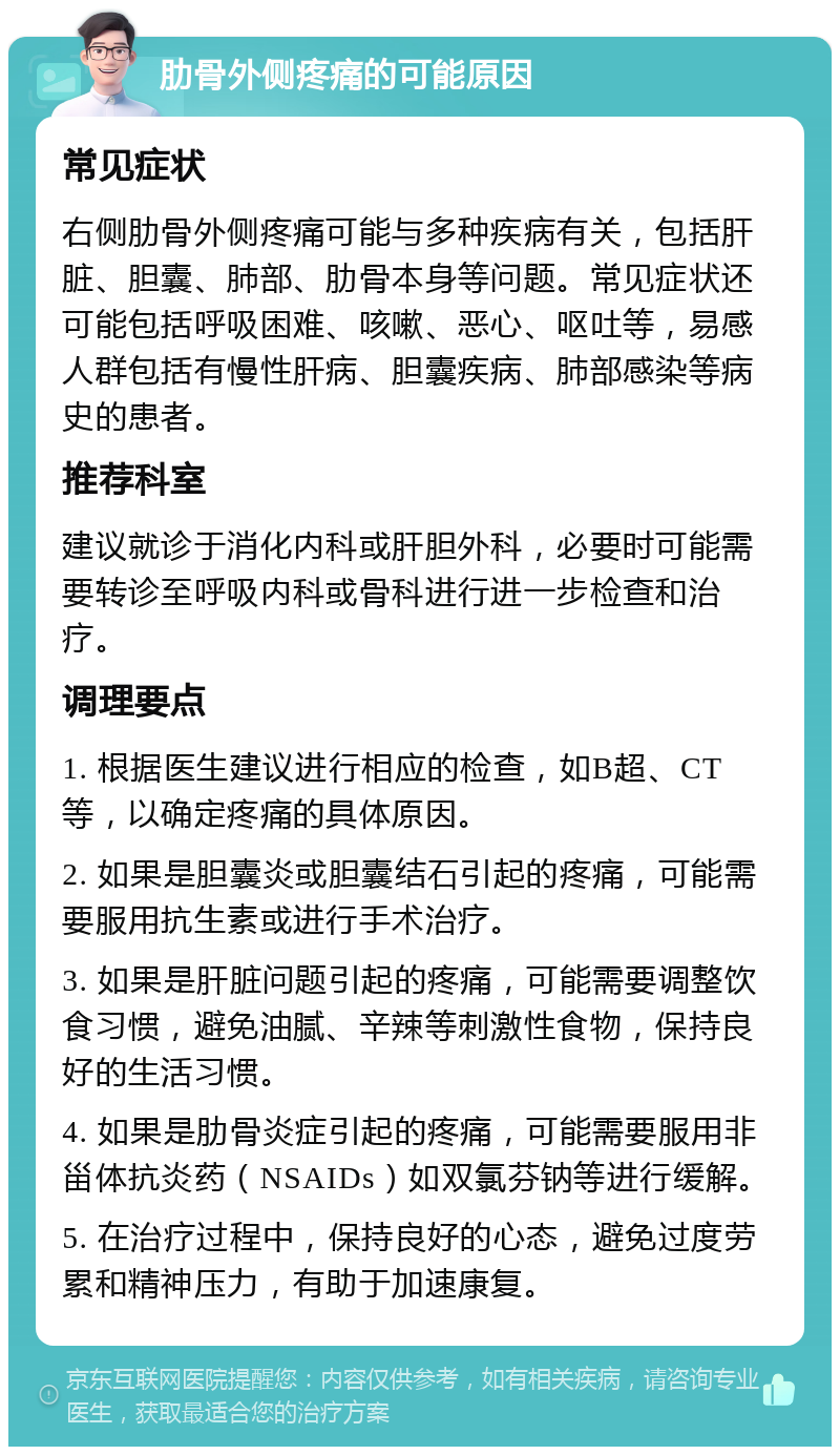 肋骨外侧疼痛的可能原因 常见症状 右侧肋骨外侧疼痛可能与多种疾病有关，包括肝脏、胆囊、肺部、肋骨本身等问题。常见症状还可能包括呼吸困难、咳嗽、恶心、呕吐等，易感人群包括有慢性肝病、胆囊疾病、肺部感染等病史的患者。 推荐科室 建议就诊于消化内科或肝胆外科，必要时可能需要转诊至呼吸内科或骨科进行进一步检查和治疗。 调理要点 1. 根据医生建议进行相应的检查，如B超、CT等，以确定疼痛的具体原因。 2. 如果是胆囊炎或胆囊结石引起的疼痛，可能需要服用抗生素或进行手术治疗。 3. 如果是肝脏问题引起的疼痛，可能需要调整饮食习惯，避免油腻、辛辣等刺激性食物，保持良好的生活习惯。 4. 如果是肋骨炎症引起的疼痛，可能需要服用非甾体抗炎药（NSAIDs）如双氯芬钠等进行缓解。 5. 在治疗过程中，保持良好的心态，避免过度劳累和精神压力，有助于加速康复。