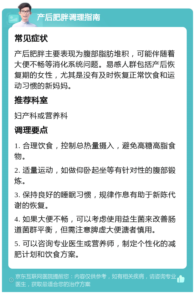 产后肥胖调理指南 常见症状 产后肥胖主要表现为腹部脂肪堆积，可能伴随着大便不畅等消化系统问题。易感人群包括产后恢复期的女性，尤其是没有及时恢复正常饮食和运动习惯的新妈妈。 推荐科室 妇产科或营养科 调理要点 1. 合理饮食，控制总热量摄入，避免高糖高脂食物。 2. 适量运动，如做仰卧起坐等有针对性的腹部锻炼。 3. 保持良好的睡眠习惯，规律作息有助于新陈代谢的恢复。 4. 如果大便不畅，可以考虑使用益生菌来改善肠道菌群平衡，但需注意脾虚大便溏者慎用。 5. 可以咨询专业医生或营养师，制定个性化的减肥计划和饮食方案。