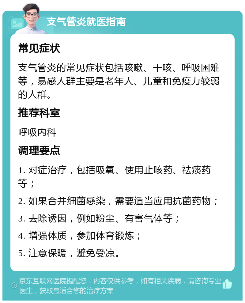 支气管炎就医指南 常见症状 支气管炎的常见症状包括咳嗽、干咳、呼吸困难等，易感人群主要是老年人、儿童和免疫力较弱的人群。 推荐科室 呼吸内科 调理要点 1. 对症治疗，包括吸氧、使用止咳药、祛痰药等； 2. 如果合并细菌感染，需要适当应用抗菌药物； 3. 去除诱因，例如粉尘、有害气体等； 4. 增强体质，参加体育锻炼； 5. 注意保暖，避免受凉。