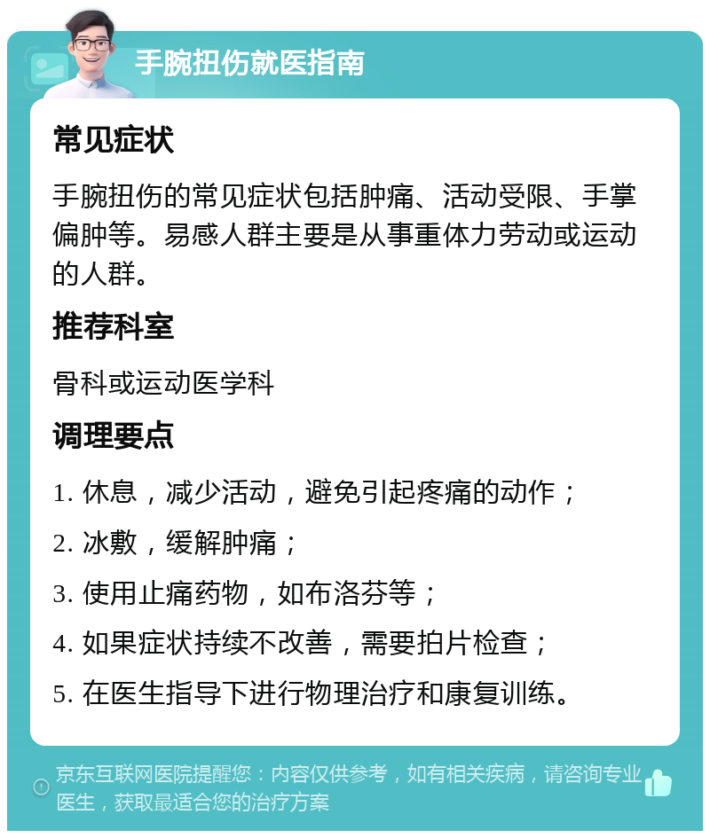 手腕扭伤就医指南 常见症状 手腕扭伤的常见症状包括肿痛、活动受限、手掌偏肿等。易感人群主要是从事重体力劳动或运动的人群。 推荐科室 骨科或运动医学科 调理要点 1. 休息，减少活动，避免引起疼痛的动作； 2. 冰敷，缓解肿痛； 3. 使用止痛药物，如布洛芬等； 4. 如果症状持续不改善，需要拍片检查； 5. 在医生指导下进行物理治疗和康复训练。