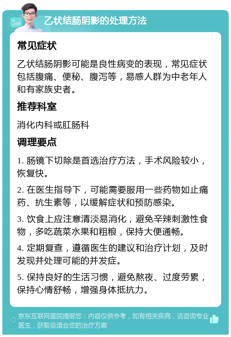 乙状结肠阴影的处理方法 常见症状 乙状结肠阴影可能是良性病变的表现，常见症状包括腹痛、便秘、腹泻等，易感人群为中老年人和有家族史者。 推荐科室 消化内科或肛肠科 调理要点 1. 肠镜下切除是首选治疗方法，手术风险较小，恢复快。 2. 在医生指导下，可能需要服用一些药物如止痛药、抗生素等，以缓解症状和预防感染。 3. 饮食上应注意清淡易消化，避免辛辣刺激性食物，多吃蔬菜水果和粗粮，保持大便通畅。 4. 定期复查，遵循医生的建议和治疗计划，及时发现并处理可能的并发症。 5. 保持良好的生活习惯，避免熬夜、过度劳累，保持心情舒畅，增强身体抵抗力。