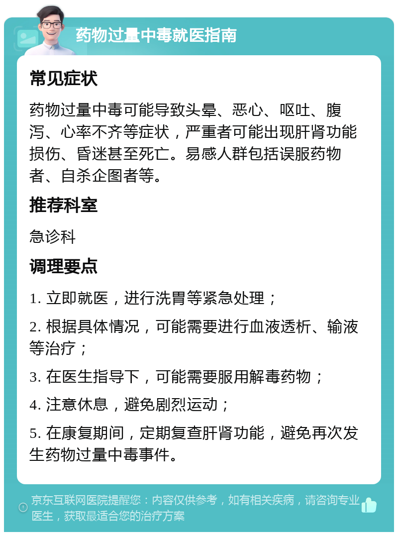 药物过量中毒就医指南 常见症状 药物过量中毒可能导致头晕、恶心、呕吐、腹泻、心率不齐等症状，严重者可能出现肝肾功能损伤、昏迷甚至死亡。易感人群包括误服药物者、自杀企图者等。 推荐科室 急诊科 调理要点 1. 立即就医，进行洗胃等紧急处理； 2. 根据具体情况，可能需要进行血液透析、输液等治疗； 3. 在医生指导下，可能需要服用解毒药物； 4. 注意休息，避免剧烈运动； 5. 在康复期间，定期复查肝肾功能，避免再次发生药物过量中毒事件。