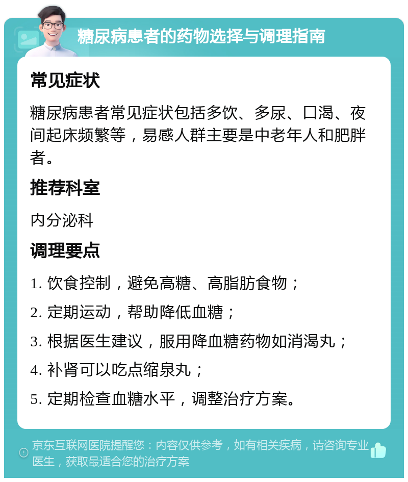 糖尿病患者的药物选择与调理指南 常见症状 糖尿病患者常见症状包括多饮、多尿、口渴、夜间起床频繁等，易感人群主要是中老年人和肥胖者。 推荐科室 内分泌科 调理要点 1. 饮食控制，避免高糖、高脂肪食物； 2. 定期运动，帮助降低血糖； 3. 根据医生建议，服用降血糖药物如消渴丸； 4. 补肾可以吃点缩泉丸； 5. 定期检查血糖水平，调整治疗方案。