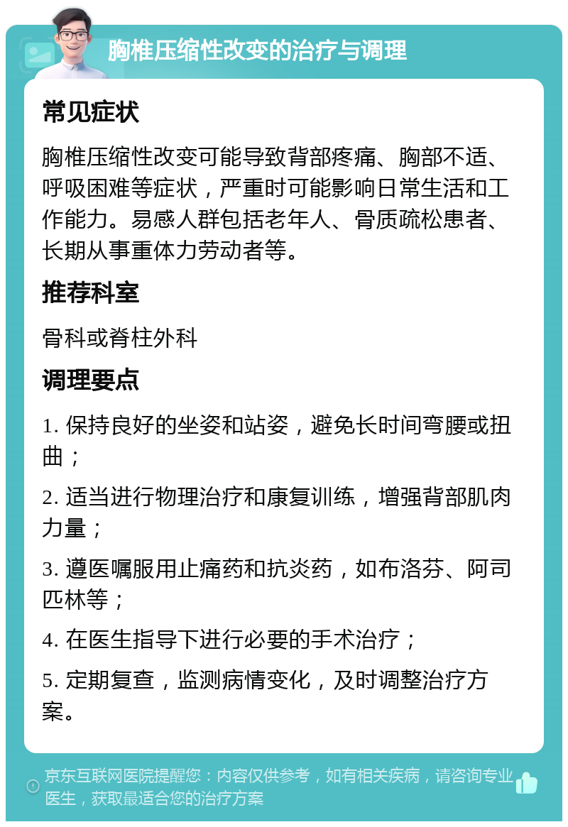 胸椎压缩性改变的治疗与调理 常见症状 胸椎压缩性改变可能导致背部疼痛、胸部不适、呼吸困难等症状，严重时可能影响日常生活和工作能力。易感人群包括老年人、骨质疏松患者、长期从事重体力劳动者等。 推荐科室 骨科或脊柱外科 调理要点 1. 保持良好的坐姿和站姿，避免长时间弯腰或扭曲； 2. 适当进行物理治疗和康复训练，增强背部肌肉力量； 3. 遵医嘱服用止痛药和抗炎药，如布洛芬、阿司匹林等； 4. 在医生指导下进行必要的手术治疗； 5. 定期复查，监测病情变化，及时调整治疗方案。