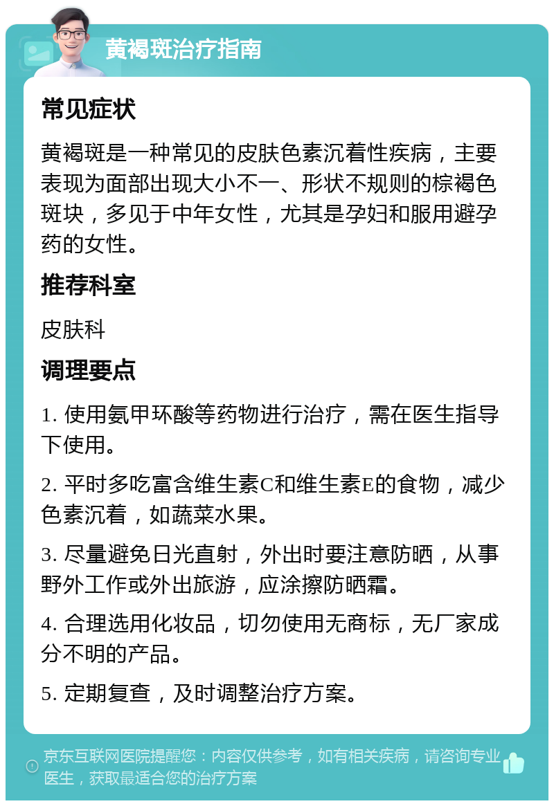 黄褐斑治疗指南 常见症状 黄褐斑是一种常见的皮肤色素沉着性疾病，主要表现为面部出现大小不一、形状不规则的棕褐色斑块，多见于中年女性，尤其是孕妇和服用避孕药的女性。 推荐科室 皮肤科 调理要点 1. 使用氨甲环酸等药物进行治疗，需在医生指导下使用。 2. 平时多吃富含维生素C和维生素E的食物，减少色素沉着，如蔬菜水果。 3. 尽量避免日光直射，外出时要注意防晒，从事野外工作或外出旅游，应涂擦防晒霜。 4. 合理选用化妆品，切勿使用无商标，无厂家成分不明的产品。 5. 定期复查，及时调整治疗方案。