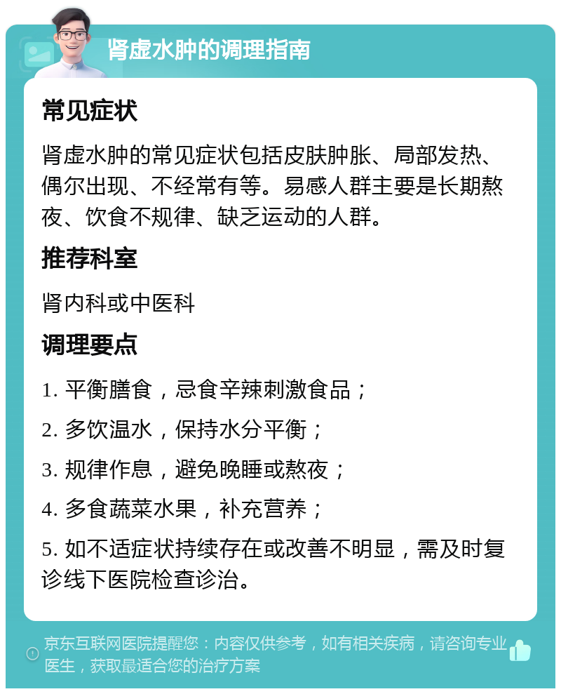 肾虚水肿的调理指南 常见症状 肾虚水肿的常见症状包括皮肤肿胀、局部发热、偶尔出现、不经常有等。易感人群主要是长期熬夜、饮食不规律、缺乏运动的人群。 推荐科室 肾内科或中医科 调理要点 1. 平衡膳食，忌食辛辣刺激食品； 2. 多饮温水，保持水分平衡； 3. 规律作息，避免晚睡或熬夜； 4. 多食蔬菜水果，补充营养； 5. 如不适症状持续存在或改善不明显，需及时复诊线下医院检查诊治。