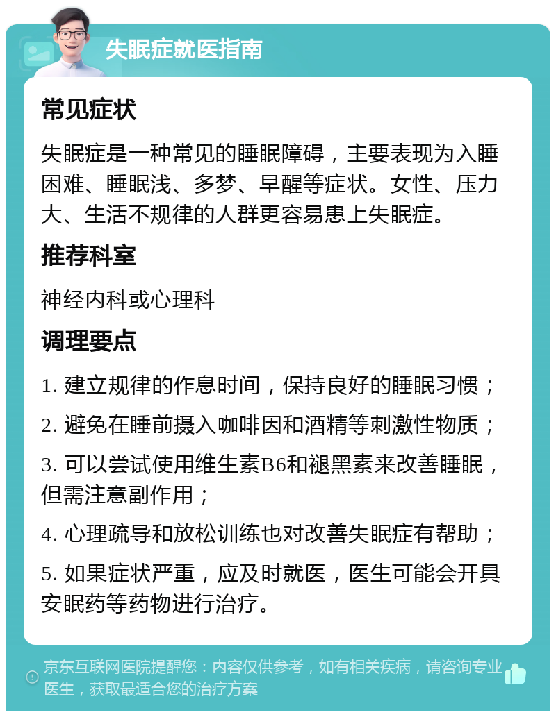 失眠症就医指南 常见症状 失眠症是一种常见的睡眠障碍，主要表现为入睡困难、睡眠浅、多梦、早醒等症状。女性、压力大、生活不规律的人群更容易患上失眠症。 推荐科室 神经内科或心理科 调理要点 1. 建立规律的作息时间，保持良好的睡眠习惯； 2. 避免在睡前摄入咖啡因和酒精等刺激性物质； 3. 可以尝试使用维生素B6和褪黑素来改善睡眠，但需注意副作用； 4. 心理疏导和放松训练也对改善失眠症有帮助； 5. 如果症状严重，应及时就医，医生可能会开具安眠药等药物进行治疗。