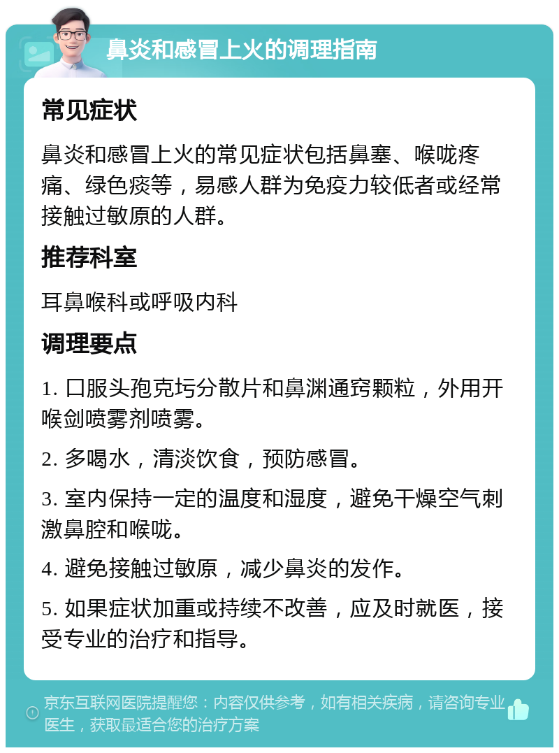 鼻炎和感冒上火的调理指南 常见症状 鼻炎和感冒上火的常见症状包括鼻塞、喉咙疼痛、绿色痰等，易感人群为免疫力较低者或经常接触过敏原的人群。 推荐科室 耳鼻喉科或呼吸内科 调理要点 1. 口服头孢克圬分散片和鼻渊通窍颗粒，外用开喉剑喷雾剂喷雾。 2. 多喝水，清淡饮食，预防感冒。 3. 室内保持一定的温度和湿度，避免干燥空气刺激鼻腔和喉咙。 4. 避免接触过敏原，减少鼻炎的发作。 5. 如果症状加重或持续不改善，应及时就医，接受专业的治疗和指导。