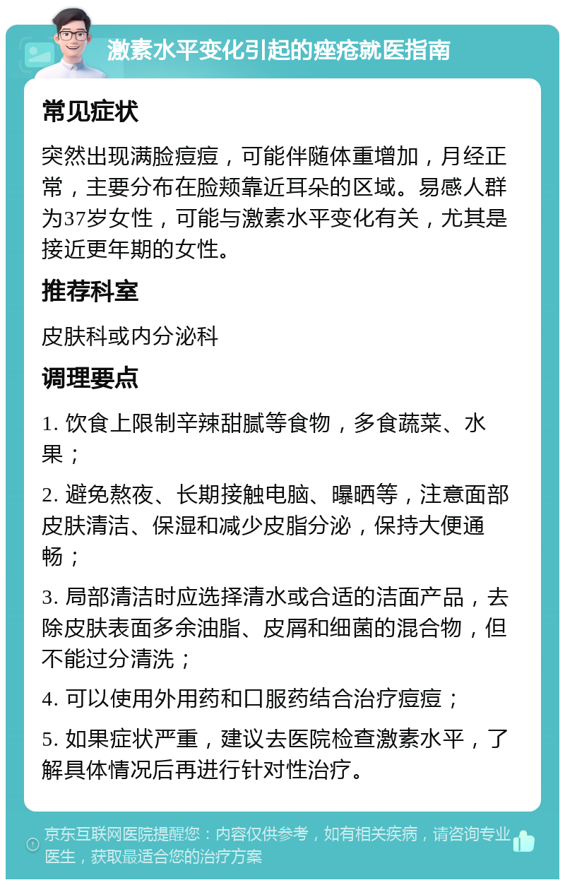 激素水平变化引起的痤疮就医指南 常见症状 突然出现满脸痘痘，可能伴随体重增加，月经正常，主要分布在脸颊靠近耳朵的区域。易感人群为37岁女性，可能与激素水平变化有关，尤其是接近更年期的女性。 推荐科室 皮肤科或内分泌科 调理要点 1. 饮食上限制辛辣甜腻等食物，多食蔬菜、水果； 2. 避免熬夜、长期接触电脑、曝晒等，注意面部皮肤清洁、保湿和减少皮脂分泌，保持大便通畅； 3. 局部清洁时应选择清水或合适的洁面产品，去除皮肤表面多余油脂、皮屑和细菌的混合物，但不能过分清洗； 4. 可以使用外用药和口服药结合治疗痘痘； 5. 如果症状严重，建议去医院检查激素水平，了解具体情况后再进行针对性治疗。