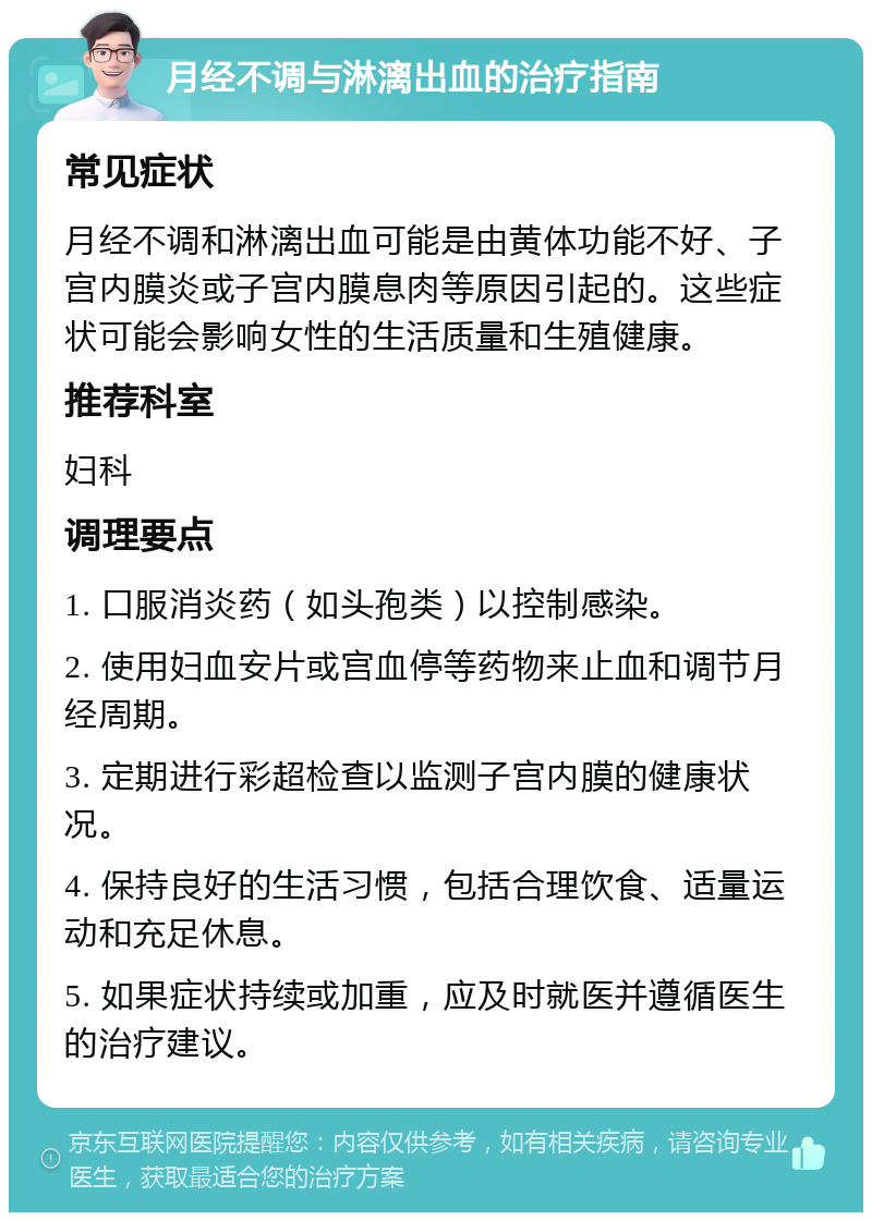 月经不调与淋漓出血的治疗指南 常见症状 月经不调和淋漓出血可能是由黄体功能不好、子宫内膜炎或子宫内膜息肉等原因引起的。这些症状可能会影响女性的生活质量和生殖健康。 推荐科室 妇科 调理要点 1. 口服消炎药（如头孢类）以控制感染。 2. 使用妇血安片或宫血停等药物来止血和调节月经周期。 3. 定期进行彩超检查以监测子宫内膜的健康状况。 4. 保持良好的生活习惯，包括合理饮食、适量运动和充足休息。 5. 如果症状持续或加重，应及时就医并遵循医生的治疗建议。