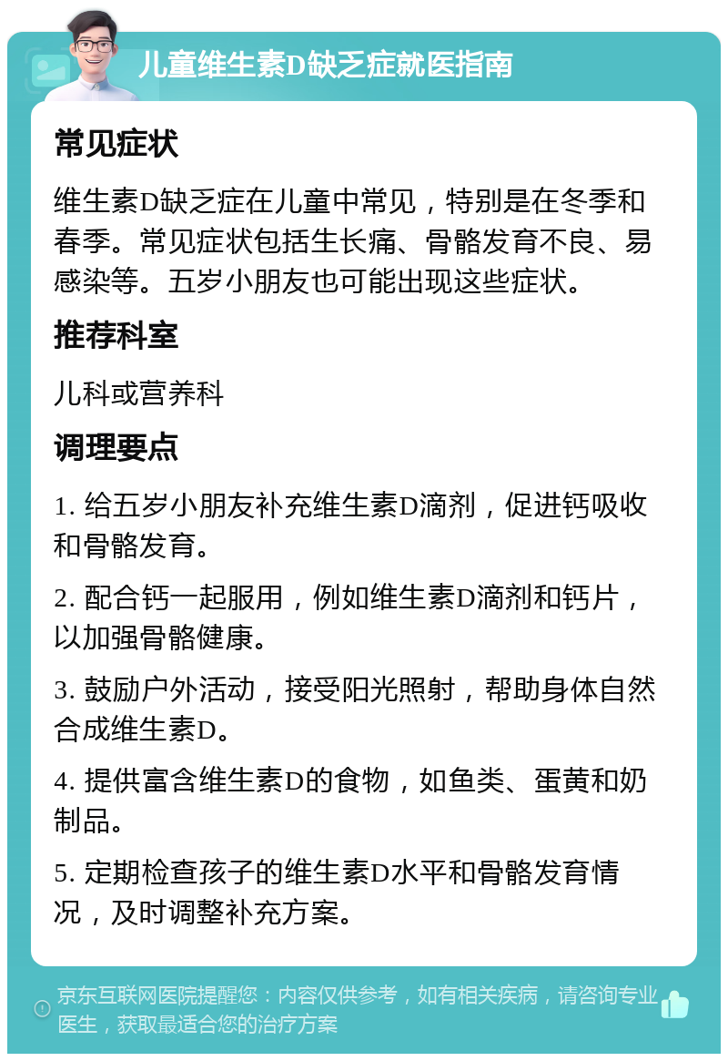 儿童维生素D缺乏症就医指南 常见症状 维生素D缺乏症在儿童中常见，特别是在冬季和春季。常见症状包括生长痛、骨骼发育不良、易感染等。五岁小朋友也可能出现这些症状。 推荐科室 儿科或营养科 调理要点 1. 给五岁小朋友补充维生素D滴剂，促进钙吸收和骨骼发育。 2. 配合钙一起服用，例如维生素D滴剂和钙片，以加强骨骼健康。 3. 鼓励户外活动，接受阳光照射，帮助身体自然合成维生素D。 4. 提供富含维生素D的食物，如鱼类、蛋黄和奶制品。 5. 定期检查孩子的维生素D水平和骨骼发育情况，及时调整补充方案。