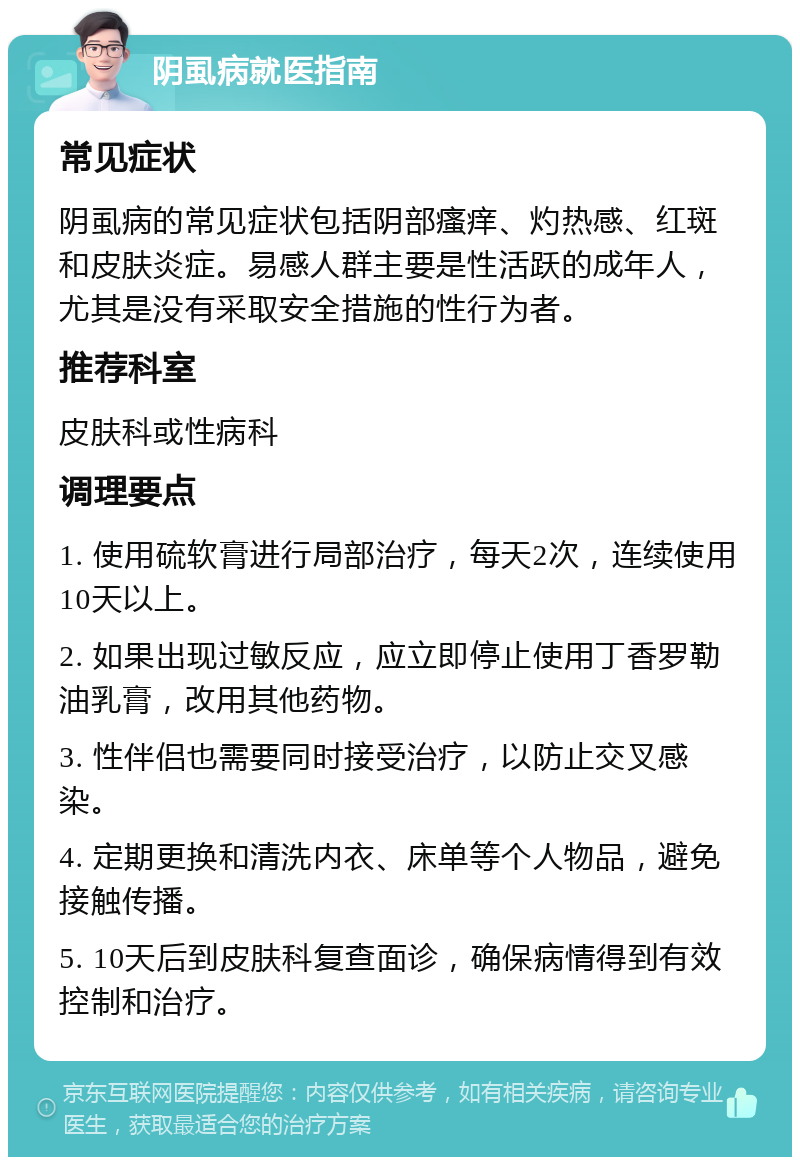 阴虱病就医指南 常见症状 阴虱病的常见症状包括阴部瘙痒、灼热感、红斑和皮肤炎症。易感人群主要是性活跃的成年人，尤其是没有采取安全措施的性行为者。 推荐科室 皮肤科或性病科 调理要点 1. 使用硫软膏进行局部治疗，每天2次，连续使用10天以上。 2. 如果出现过敏反应，应立即停止使用丁香罗勒油乳膏，改用其他药物。 3. 性伴侣也需要同时接受治疗，以防止交叉感染。 4. 定期更换和清洗内衣、床单等个人物品，避免接触传播。 5. 10天后到皮肤科复查面诊，确保病情得到有效控制和治疗。