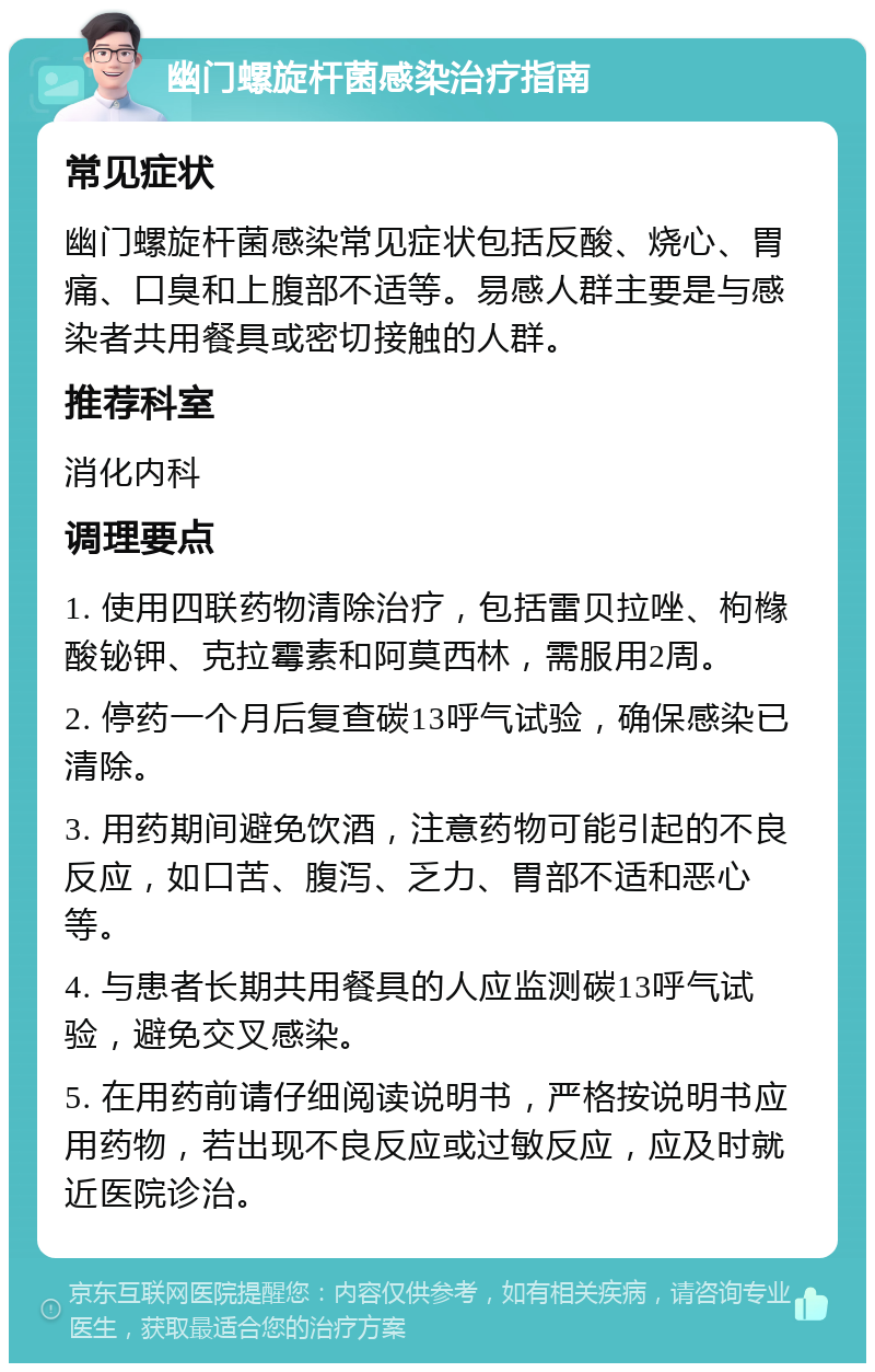 幽门螺旋杆菌感染治疗指南 常见症状 幽门螺旋杆菌感染常见症状包括反酸、烧心、胃痛、口臭和上腹部不适等。易感人群主要是与感染者共用餐具或密切接触的人群。 推荐科室 消化内科 调理要点 1. 使用四联药物清除治疗，包括雷贝拉唑、枸橼酸铋钾、克拉霉素和阿莫西林，需服用2周。 2. 停药一个月后复查碳13呼气试验，确保感染已清除。 3. 用药期间避免饮酒，注意药物可能引起的不良反应，如口苦、腹泻、乏力、胃部不适和恶心等。 4. 与患者长期共用餐具的人应监测碳13呼气试验，避免交叉感染。 5. 在用药前请仔细阅读说明书，严格按说明书应用药物，若出现不良反应或过敏反应，应及时就近医院诊治。