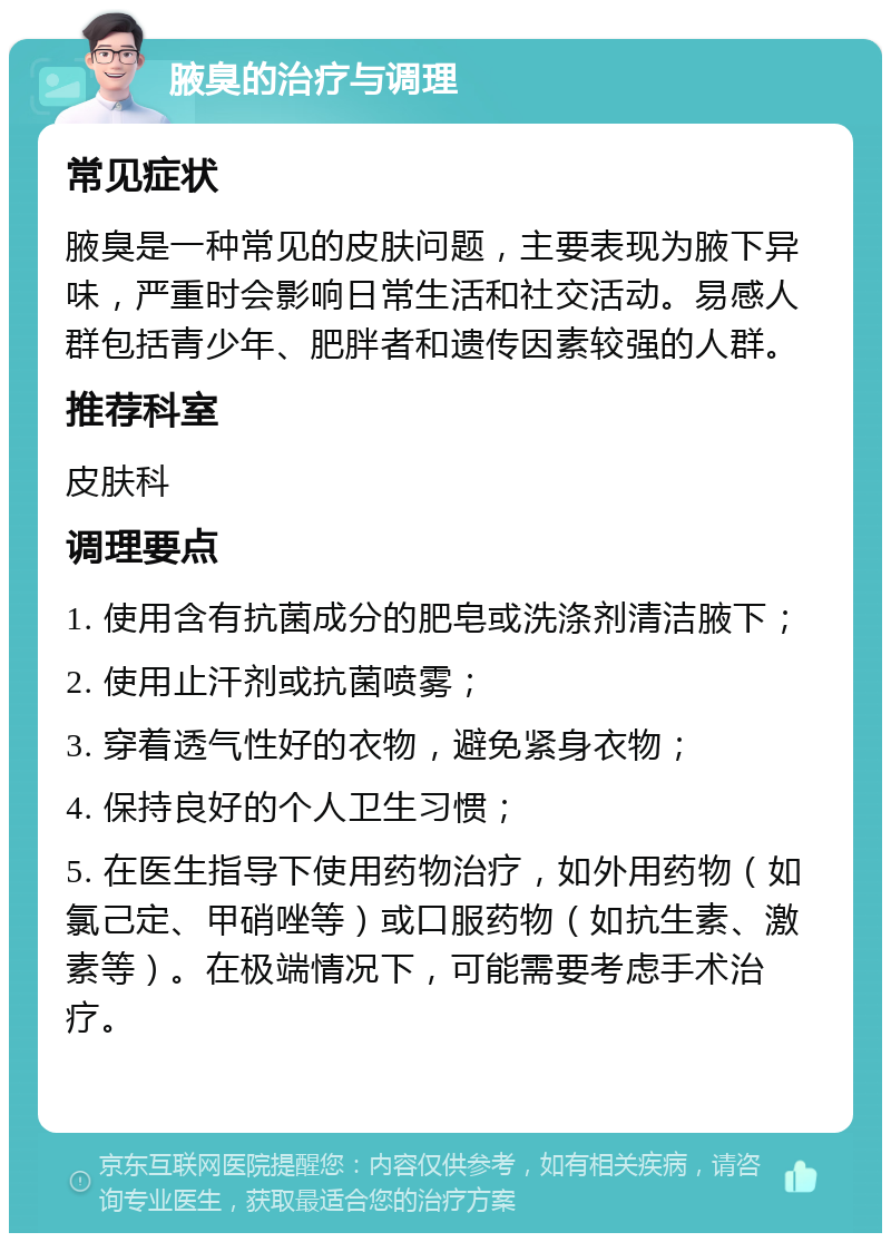 腋臭的治疗与调理 常见症状 腋臭是一种常见的皮肤问题，主要表现为腋下异味，严重时会影响日常生活和社交活动。易感人群包括青少年、肥胖者和遗传因素较强的人群。 推荐科室 皮肤科 调理要点 1. 使用含有抗菌成分的肥皂或洗涤剂清洁腋下； 2. 使用止汗剂或抗菌喷雾； 3. 穿着透气性好的衣物，避免紧身衣物； 4. 保持良好的个人卫生习惯； 5. 在医生指导下使用药物治疗，如外用药物（如氯己定、甲硝唑等）或口服药物（如抗生素、激素等）。在极端情况下，可能需要考虑手术治疗。