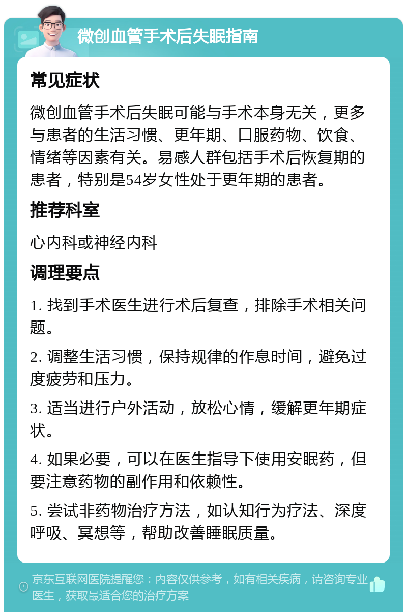 微创血管手术后失眠指南 常见症状 微创血管手术后失眠可能与手术本身无关，更多与患者的生活习惯、更年期、口服药物、饮食、情绪等因素有关。易感人群包括手术后恢复期的患者，特别是54岁女性处于更年期的患者。 推荐科室 心内科或神经内科 调理要点 1. 找到手术医生进行术后复查，排除手术相关问题。 2. 调整生活习惯，保持规律的作息时间，避免过度疲劳和压力。 3. 适当进行户外活动，放松心情，缓解更年期症状。 4. 如果必要，可以在医生指导下使用安眠药，但要注意药物的副作用和依赖性。 5. 尝试非药物治疗方法，如认知行为疗法、深度呼吸、冥想等，帮助改善睡眠质量。